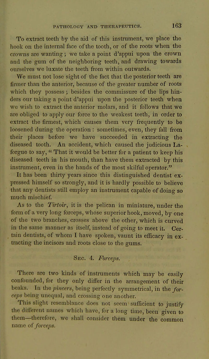 To extract teeth by the aid of this instrument, we place the hook on the internal face of the tooth, or of the roots when the crowns are wanting; we take a point d'appui upon the crown and the gum of the neighboring teeth, and drawing towards ourselves we luxate the teeth from within outwards. We must not lose sight of the fact that the posterior teeth are firmer than the anterior, because of the greater number of roots which they possess ; besides the commissure of the lips hin- ders our taking a point d'appui upon the posterior teeth when we wish to extract the anterior molars, and it follows that we are obliged to apply our force to the weakest teeth, in order to extract the firmest, which causes them very frequently to be loosened during the operation : sometimes, even, they fall from their places before we have succeeded in extracting the diseased tooth. An accident, which caused the judicious La- forgue to say,  That it would be better for a patient to keep his diseased teeth in his mouth, than have them extracted by this instrument, even in the hands of the most skilful operator. It has been thirty years since this distinguished dentist ex- pressed himself so strongly, and it is hardly possible to believe that any dentists still employ an instrument capable of doing so much mischief. As to the Tirtoi?', it is the pelican in miniature, under the form of a very long forceps, whose superior hook, moved, by one of the two branches, crosses above the other, which is curved in the same manner as itself, instead of going to meet it. Cer- tain dentists, of whom I have spoken, vaunt its efficacy in ex- tracting the incisors and roots close to the gums. Sec. 4. Forceps. There are two kinds of instruments which may be easily confounded, for they only differ in the arrangement of their beaks. In the pincers, being perfectly symmetrical, in the for- ceps being unequal, and crossing one another. This slight resemblance does not seem > sufficient to justify the dillerent names which have, for a long time, been given to them—therefore, we shall consider them under the common name of forceps.