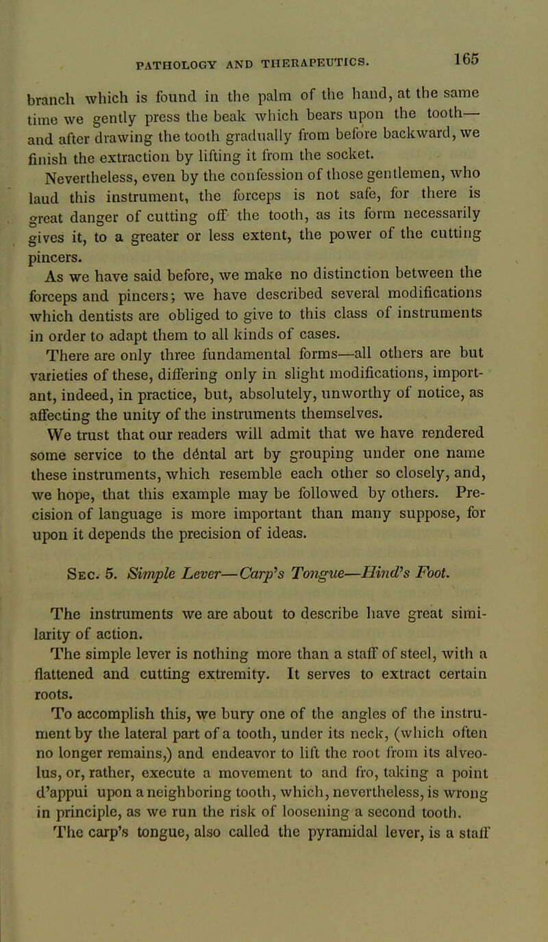 branch which is found in the palm of the hand, at the same time we gently press the beak which bears upon the tooth— and after drawing the tooth gradually from before backward, we finish the extraction by lifting it from the socket. Nevertheless, even by the confession of those gentlemen, who laud this instrument, the forceps is not safe, for there is great danger of cutting off the tooth, as its form necessarily gives it, to a greater or less extent, the power of the cutting pincers. As we have said before, we make no distinction between the forceps and pincers; we have described several modifications which dentists are obliged to give to this class of instruments in order to adapt them to all kinds of cases. There are only three fundamental forms—all others are but varieties of these, differing only in slight modifications, import- ant, indeed, in practice, but, absolutely, unworthy of notice, as afiecting the unity of the instruments themselves. We trust that our readers will admit that we have rendered some service to the dental art by grouping under one name these instruments, which resemble each other so closely, and, we hope, that this example may be followed by others. Pre- cision of language is more important than many suppose, for upon it depends the precision of ideas. Sec. 5. Simple Lever—Carpus Tongue—Hind's Foot. The instruments we are about to describe have great simi- larity of action. The simple lever is nothing more than a staff of steel, with a flattened and cutting extremity. It serves to extract certain roots. To accomplish this, we bury one of the angles of the instru- ment by the lateral part of a tooth, under its neck, (which often no longer remains,) and endeavor to lift the root from its alveo- lus, or, rather, execute a movement to and fro, taking a point d'appui upon a neighboring tooth, which, nevertheless, is wrong in principle, as we run the risk of loosening a second tooth. The carp's tongue, also called the pyramidal lever, is a staff