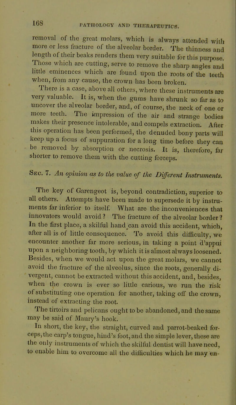 removal of the great molars, which is always attended with more or less fracture of the alveolar border. The thinness and length of their beaks renders them very suitable for this purpose. Those which are cutting, serve to remove the sharp angles and little eminences which are found upon the roots of the teeth when, from any cause, the crown has been broken. There is a case, above all others, where these instruments are very valuable. It is, when the gums have shrunk so far as to uncover the alveolar border, and, of course, the neck of one or more teeth. The impression of the air and strange bodies makes their presence intolerable, and compels extraction. After this operation has been performed, the denuded bony parts will keep up a focus of suppuration for a long time before they can be removed by absorption or necrosis. It is, therefore, far shorter to remove them with the cutting forceps. Sec. 7. An opinion as to the value of the Different Instruments. The key of Garengeot is, beyond contradiction, superior to all others. Attempts have been made to supersede it by instru- ments far inferior to itself. What are the inconveniences that innovators would avoid ? The fracture of the alveolar border ? In the first place, a skilful hand^can avoid this accident, which, after all is of little consequence. To avoid this difficulty, we encounter another far more serious, in taking a point d'appui upon a neighboring tooth, by which it is almost always loosened. Besides, when we would act upon the great molars, we cannot avoid the fracture of the alveolus, since the roots, generally di- vergent, cannot be extracted without this accident, and, besides, when the crown is ever so little carious, we run the risk of substituting one operation for another, taking off the crown, instead of extracting the root. The tirtoirs and pelicans ought to be abandoned, and the same may be said of Maury's hook. In short, the key, the straight, curved and parrot-beaked for- ceps, the carp's tongue, hind's foot, and the simple lever, these are the only instruments of which the skilful dentist will have need, to enable him to overcome all the difficulties which he may en- 1