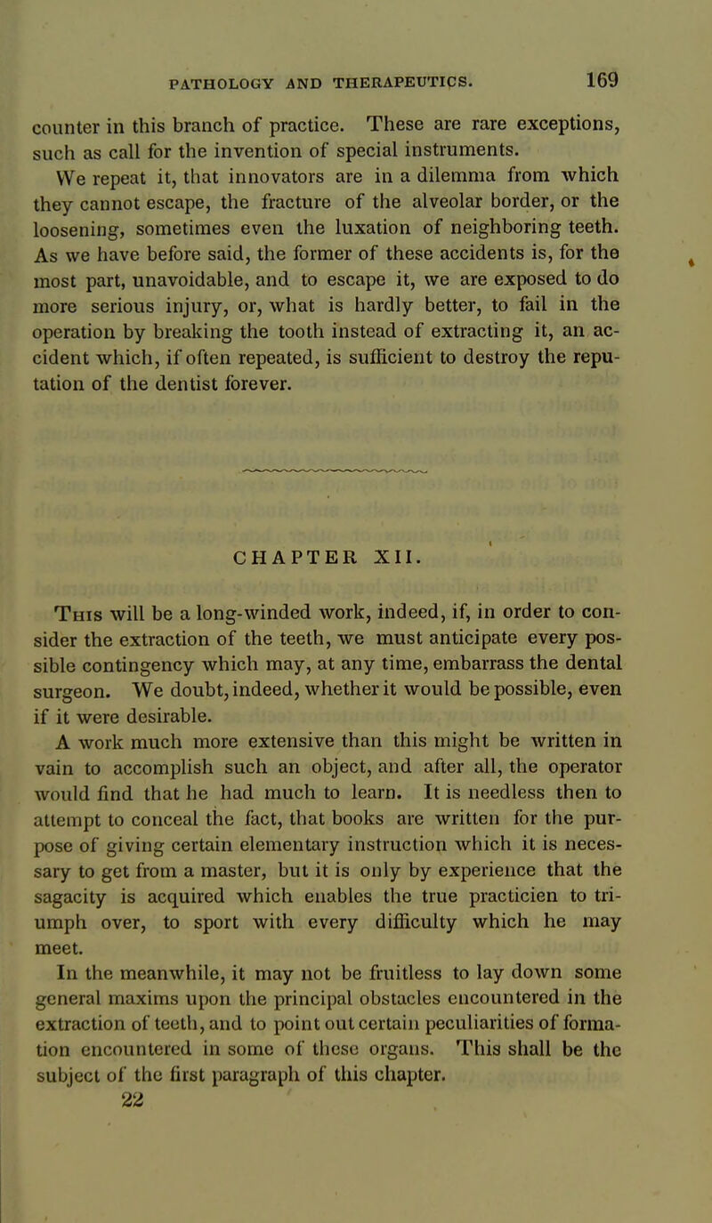 counter in this branch of practice. These are rare exceptions, such as call for the invention of special instruments. We repeat it, that innovators are in a dilemma from which they cannot escape, the fracture of the alveolar border, or the loosening, sometimes even the luxation of neighboring teeth. As we have before said, the former of these accidents is, for the most part, unavoidable, and to escape it, we are exposed to do more serious injury, or, what is hardly better, to fail in the operation by breaking the tooth instead of extracting it, an ac- cident which, if often repeated, is sufficient to destroy the repu- tation of the dentist forever. CHAPTER XII. This will be a long-winded work, indeed, if, in order to con- sider the extraction of the teeth, we must anticipate every pos- sible contingency which may, at any time, embarrass the dental surgeon. We doubt, indeed, whether it would be possible, even if it were desirable. A work much more extensive than this might be written in vain to accomplish such an object, and after all, the operator would find that he had much to learn. It is needless then to attempt to conceal the fact, that books are written for the pur- pose of giving certain elementary instruction which it is neces- sary to get from a master, but it is only by experience that the sagacity is acquired which enables the true practicien to tri- umph over, to sport with every difficulty which he may meet. In the meanwhile, it may not be fruitless to lay down some general maxims upon the principal obstacles encountered in the extraction of teeth, and to point out certain peculiarities of forma- tion encountered in some of these organs. This shall be the subject of the first paragraph of this chapter. 22