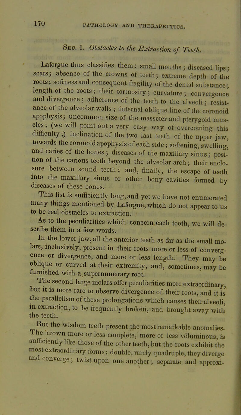 Siic. 1. Obstacles io the Extraction of Teeth. Laforgue thus classifies them: small mouths ; diseased lips; scars; absence of the crowns of teeth; extreme depth of the roots; softness and consequent fragility of the dental substance; length of the roots; their tortuosity; curvature; convergence and divergence; adherence of the teeth to the alveoli; resist- ance of the alveolar walls ; internal oblique line of the coronoid apophysis; uncommon size of the masseter and pterygoid mus- cles; (we will point out a very easy way of overcoming this difficulty;) inclination of the two last teeth of the upper jaw, towards the coronoid apophysis of each side; softening, swelling' and caries of the bones ; diseases of the maxillary sinus; posi- tion of the carious teeth beyond the alveolar arch; their enclo- sure between sound teeth ; and, finally, the escape of teeth into the maxillary sinus or other bony cavities formed by diseases of these bones. This list is sufficiently long, and yet we have not enumerated many things mentioned by Laforgue, which do not appear to us to be real obstacles to extraction. As to the peculiarities which concern each tooth, we will de- scribe them in a few words. In the lower jaw, all the anterior teeth as far as the small mo- lars, inclusively, present in their roots more or less of converg- ence or divergence, and more or less length. They may be oblique or curved at their extremity, and, sometimes, may be furnished with a supernumerary root. The second large molars ofler peculiarities more extraordinary, but It is more rare to observe divergence of their roots, and it is' the parallelism of these prolongations which causes their alveoli, m extraction, to be frequently broken, and brought away with the teeth. But the wisdom teeth present the most remarkable anomalies. The crown more or less complete, more or less voluminous, is sufficiently like those of the other teeth, but the roots exhibit the most extraordinary forms; double, rarely quadruple, they diverge and converge; twist upon one another; separate and approxi-