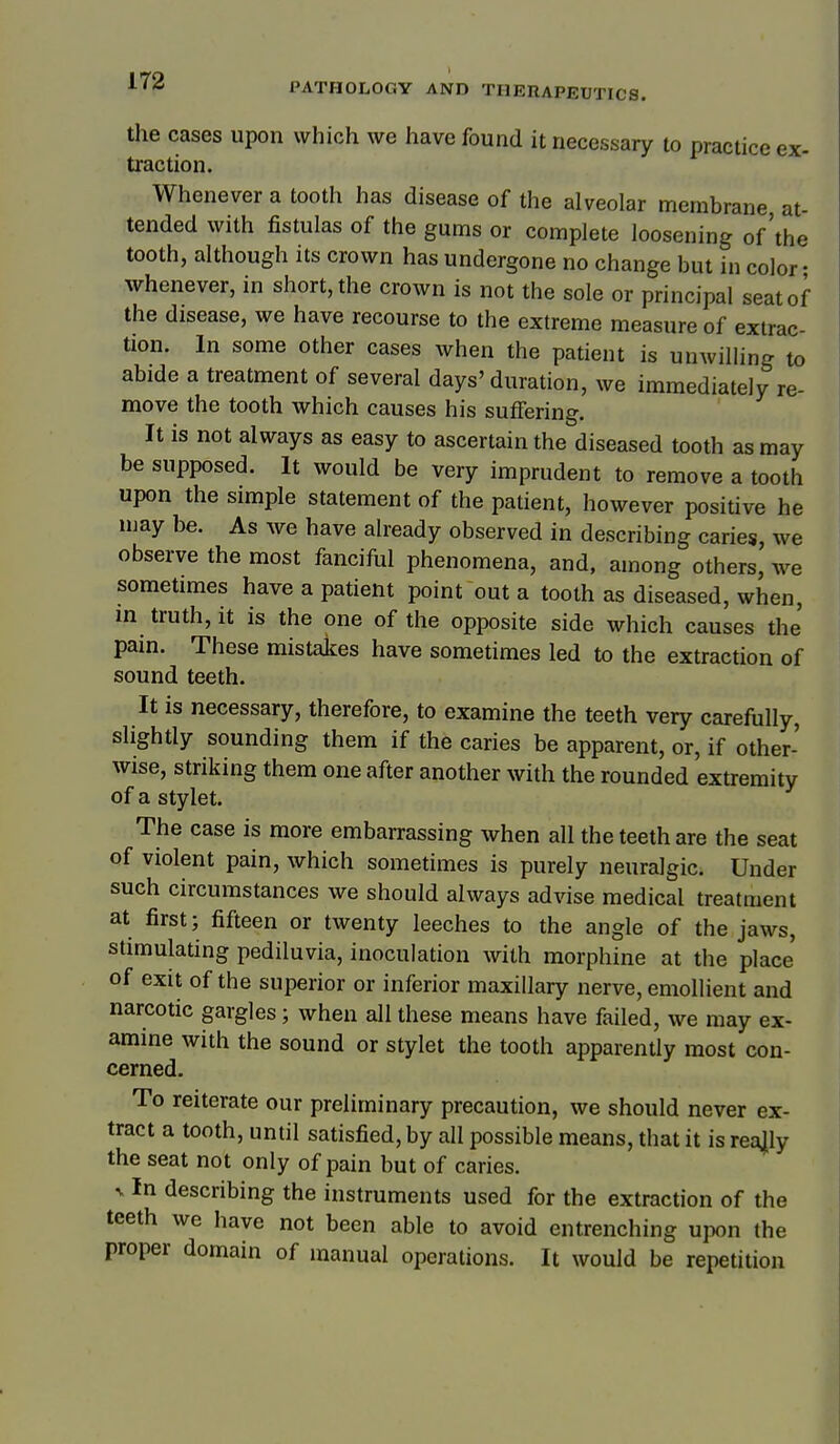 the cases upon which we have found it necessary to practice ex- traction. Whenever a tooth has disease of the alveolar membrane at- tended with fistulas of the gums or complete loosening of'the tooth, although its crown has undergone no change but in color- whenever, in short, the crown is not the sole or principal seat of the disease, we have recourse to the extreme measure of extrac- tion. In some other cases when the patient is unwilling to abide a treatment of several days' duration, we immediately re- move the tooth which causes his suffering. It is not always as easy to ascertain the diseased tooth as may be supposed. It would be very imprudent to remove a tooth upon the simple statement of the patient, however positive he naay be. As we have already observed in describing caries, we observe the most fanciful phenomena, and, among others, we sometimes have a patient point out a tooth as diseased, when, in truth, it is the one of the opposite side which causes the' pain. These mistalces have sometimes led to the extraction of sound teeth. It is necessary, therefore, to examine the teeth very carefully, slightly sounding them if the caries be apparent, or, if other- wise, striking them one after another with the rounded extremity of a stylet. The case is more embarrassing when all the teeth are the seat of violent pain, which sometimes is purely neuralgic. Under such circumstances we should always advise medical treatment at first; fifteen or twenty leeches to the angle of the jaws, stimulating pediluvia, inoculation with morphine at the place of exit of the superior or inferior maxillary nerve, emollient and narcotic gargles; when all these means have failed, we may ex- amine with the sound or stylet the tooth apparently most con- cerned. To reiterate our preliminary precaution, we should never ex- tract a tooth, until satisfied, by all possible means, that it is rea|ly the seat not only of pain but of caries. V In describing the instruments used for the extraction of the teeth we have not been able to avoid entrenching upon the proper domain of manual operations. It would be repetition