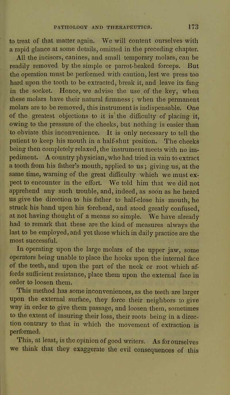 to treat of that matter again. We will content ourselves with a rapid glance at some details, omitted in the preceding chapter. All the incisors, canines, and small temporary molars, can be readily removed by the simple or parrot-beaked forceps. But the operation must be performed with caution, lest we press too hard upon the tooth to be extracted, break it, and leave its fang in the socket. Hence, we advise the use of the key, when these molars have their natural firmness; when the permanent molars are to be removed, this instrument is indispensable. One of the greatest objections to it is'the difficulty of placing it, owing to the pressure of the cheeks, but nothing is easier than to obviate this inconvenience. It is only necessary to tell the patient to keep his mouth in a half-shut position. The cheeks being then completely relaxed, the instrument meets with no im- pediment. A country physician, who had tried in vain to extract a tooth fi:om his father's mouth, applied to us; giving us, at the same time, warning of the great dif&culty which we must ex- pect to encounter in the eflbrt. We told him that we did not apprehend any such trouble, and, indeed, as soon as he heard us give the direction to his father to half-close his mouth, he struck his hand upon his forehead, and stood greatly confused, at not having thought of a means so simple. We have already had to remark that these are the kind of measures always the last to be employed, and yet those which in daily practice are the most successful. In operating upon the large molars of the upper jaw, some operators being unable to place the hooks upon the internal face of the teeth, and upon the part of the neck or root which af- fords sufficient resistance, place them upon the external face in order to loosen them. This method has some inconveniences, as the teeth are larger upon the external surface, they force their neighbors to give way in order to give them passage, and loosen them, sometimes to the extent of insuring their loss, their roots being in a direc- tion contrary to that in which the movement of extraction is performed. This, at least, is the opinion of good writers. As for ourselves we think that they exaggerate the evil consequences of this