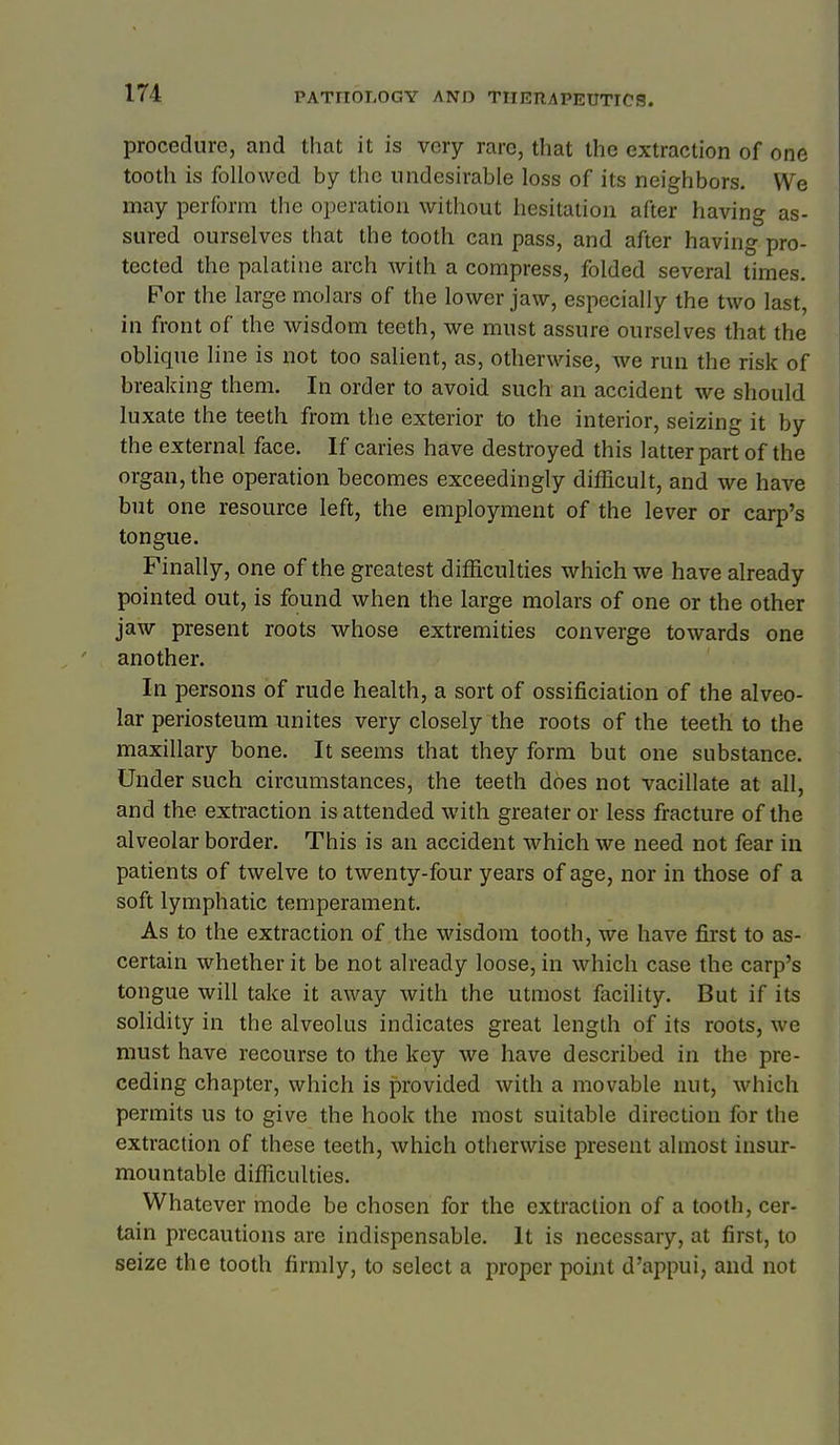 procedure, and that it is very rare, that the extraction of one tooth is followed by the undesirable loss of its neighbors. We may perform the operation without hesitation after having as- sured ourselves that the tooth can pass, and after having pro- tected the palatine arch with a compress, folded several times. For the large molars of the lower jaw, especially the two last, in front of the wisdom teeth, we must assure ourselves that the oblique line is not too salient, as, otherwise, we run the risk of breaking them. In order to avoid such an accident we should luxate the teeth from the exterior to the interior, seizing it by the external face. If caries have destroyed this latter part of the organ, the operation becomes exceedingly difficult, and we have but one resource left, the employment of the lever or carp's tongue. Finally, one of the greatest difficulties which we have already pointed out, is found when the large molars of one or the other jaw present roots whose extremities converge towards one another. In persons of rude health, a sort of ossificiation of the alveo- lar periosteum unites very closely the roots of the teeth to the maxillary bone. It seems that they form but one substance. Under such circumstances, the teeth does not vacillate at all, and the extraction is attended with greater or less fracture of the alveolar border. This is an accident which we need not fear in patients of twelve to twenty-four years of age, nor in those of a soft lymphatic temperament. As to the extraction of the wisdom tooth, we have first to as- certain whether it be not already loose, in which case the carp's tongue will take it away with the utmost facility. But if its solidity in the alveolus indicates great length of its roots, we must have recourse to the key we have described in the pre- ceding chapter, which is provided with a movable nut, which permits us to give the hook the most suitable direction for the extraction of these teeth, which otherwise present almost insur- mountable difficulties. Whatever mode be chosen for the extraction of a tooth, cer- tain precautions are indispensable. It is necessary, at first, to seize the tooth firmly, to select a proper point d'appui, and not