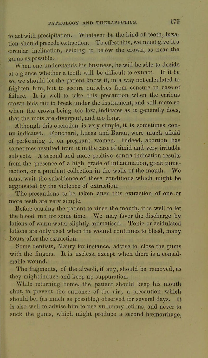 173 to act with precipitation. Whatever be the kind of tooth, luxa- tion should precede extraction. To effect this, we must give it a circular inclination, seizing it below the crown, as near the gums as possible. When one understands his business, he will be able to decide at a glance whether a tooth will be difficult to extract. If it be so, we should let the patient know it, in a way not calculated to frighten him, but to secure ourselves from censure in case of failure. It is well to take this precaution when the carious crown bids fair to break under the instrument, and still more so when the crown being too low, indicates as it generally does, that the roots are divergent, and too long. Although this operation is very simple, it is sometimes con- tra indicated. Fouchard, Lucas and Barau, were much afraid of performing it on pregnant women. Indeed, abortion has sometimes resulted from it in the case of timid and very irritable subjects. A second and more positive contra-indication results from the presence of a high grade of inflammation, great tume- faction, or a purulent collection in the walls of the mouth. We must wait the subsidence of these conditions which might be aggravated by the violence of extraction. The precautions to be taken after this extraction of one or more teeth are very simple. Before causing the patient to rinse the mouth, it is well to let the blood run for some time. We may favor the discharge by lotions of Avarm water slightly aromatised. Tonic or acidulated lotions are only used when the wound continues to bleed, many hours after the extraction. Some dentists, Maury for instance, advise to close the gums with the fingers. It is useless, except when there is a consid- erable wound. The fragments, of the alveoli, if any, should be removed, as they might induce and keep up suppuration. While returning home, the patient should keep his mouth shut, to prevent the entrance of the air; a precaution which should be, (as much as possible,) observed for several days. It is also well to advise him to use vulnerary lotions, and never to suck the gums, which might produce a second ha3morrhage.