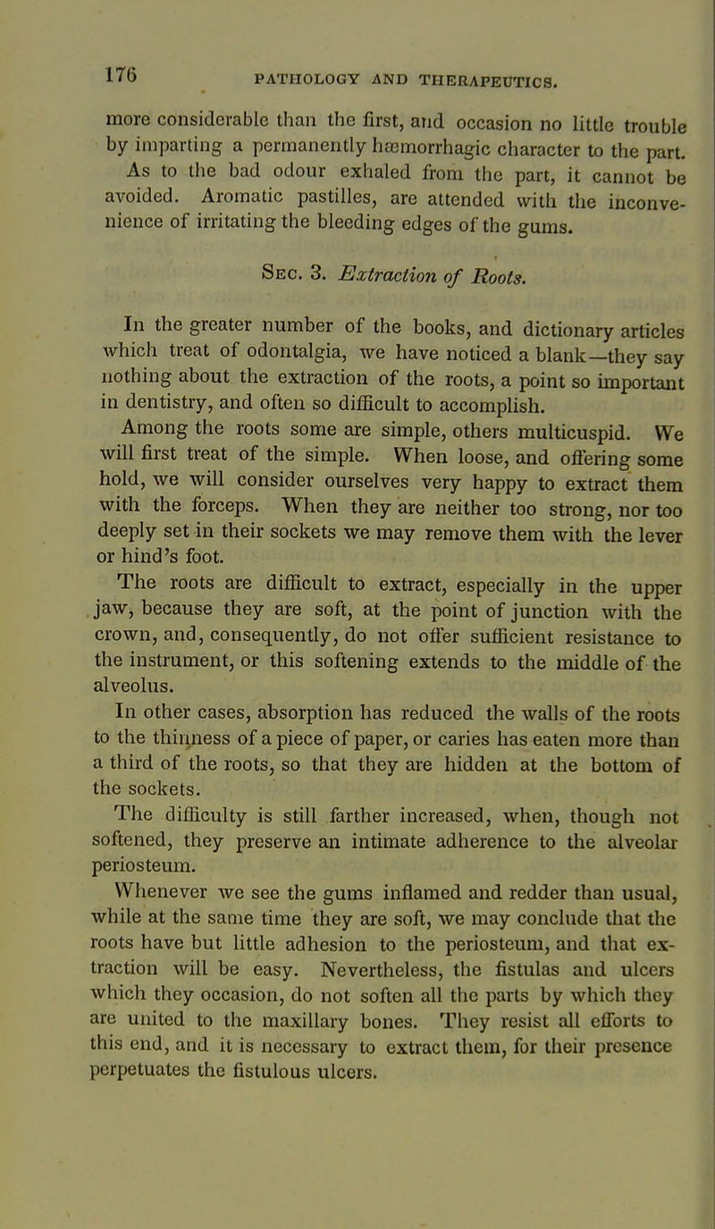 more considerable than the first, and occasion no little trouble by imparting a permanently hasmorrhagic character to the part. As to the bad odour exhaled from the part, it cannot be avoided. Aromatic pastilles, are attended with the inconve- nience of irritating the bleeding edges of the gums. Sec. 3. Extraction of Roots. In the greater number of the books, and dictionary articles which treat of odontalgia, we have noticed a blank—they say nothing about the extraction of the roots, a point so important in dentistry, and often so difficult to accomplish. Among the roots some are simple, others multicuspid. We will first treat of the simple. When loose, and ofiering some hold, we will consider ourselves very happy to extract them with the forceps. When they are neither too strong, nor too deeply set in their sockets we may remove them with the lever or hind's foot. The roots are difiicult to extract, especially in the upper .jaw, because they are soft, at the point of junction with the crown, and, consequently, do not ofi'er sufficient resistance to the instrument, or this softening extends to the middle of the alveolus. In other cases, absorption has reduced the walls of the roots to the thiriness of a piece of paper, or caries has eaten more than a third of the roots, so that they are hidden at the bottom of the sockets. The difficulty is still farther increased, when, though not softened, they preserve an intimate adherence to the eilveolar periosteum. Whenever we see the gums inflamed and redder than usual, while at the same time they are soft, we may conclude that the roots have but little adhesion to the periosteum, and that ex- traction will be easy. Nevertheless, the fistulas and ulcers which they occasion, do not soften all the parts by which they are united to the maxillary bones. They resist all efforts to this end, and it is necessary to extract them, for their presence perpetuates the fistulous ulcers.