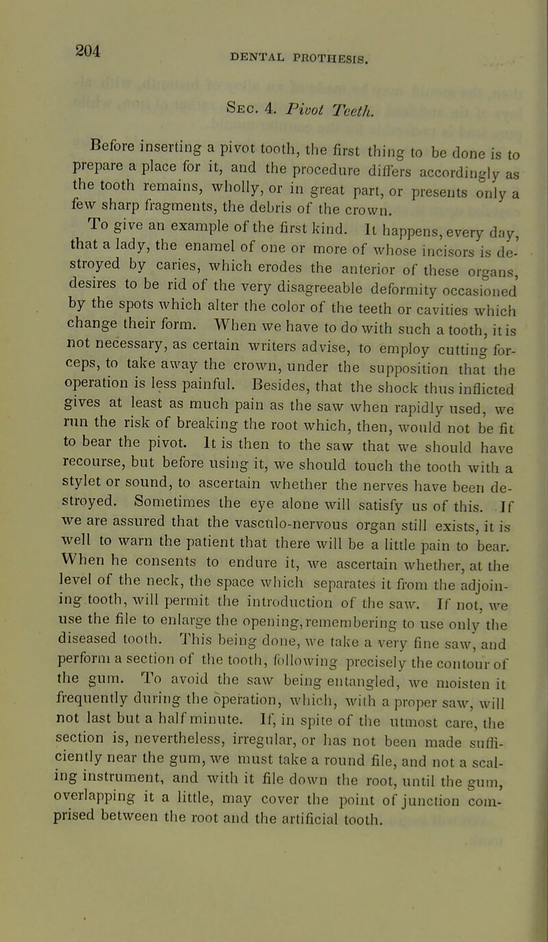 DENTAL PROTHESIS. Sec. 4, Pivoi Teeth. Before inserting a pivot tooth, the first thing to be done is to prepare a place for it, and the procedure differs accordingly as the tooth remains, wholly, or in great part, or presents only a few sharp fragments, the debris of the crown. To give an example of the first kind. It happens, every day, that a lady, the enamel of one or more of whose incisors is de- stroyed by caries, which erodes the anterior of these organs, desires to be rid of the very disagreeable deformity occasioned by the spots which alter the color of the teeth or cavities which change their form. When we have to do with such a tooth, it is not necessary, as certain writers advise, to employ cutting for- ceps, to take away the crown, under the supposition that the operation is less painful. Besides, that the shock thus inflicted gives at least as much pain as the saw when rapidly used, we run the risk of breaking the root which, then, would not be fit to bear the pivot. It is then to the saw that we should have recourse, but before using it, we should touch the tooth with a stylet or sound, to ascertain whether the nerves have been de- stroyed. Sometimes the eye alone will satisfy us of this. If we are assured that the vascnlo-nervous organ still exists, it is well to warn the patient that there will be a little pain to bear. When he consents to endure it, we ascertain whether, at the level of the neck, the space which separates it from the adjoin- ing.tooth, will permit the introduction of the saw. If not, we use the file to enlarge the opening,remembering to use only the diseased tooth. This being done, we take a very fine saw, and perform a section of the tooth, following precisely the contour of the gum. To avoid the saw being entangled, we moisten it frequently during the operation, which, wiih a proper saw, will not last but a half minute. If, in spite of the utmost care, the section is, nevertheless, irregular, or has not been made suOi- ciently near the gum, we must take a round file, and not a scal- ing instrument, and with it file down the root, until the gum, overlapping it a little, may cover the point of junction com- prised between the root and the artificial tooth.