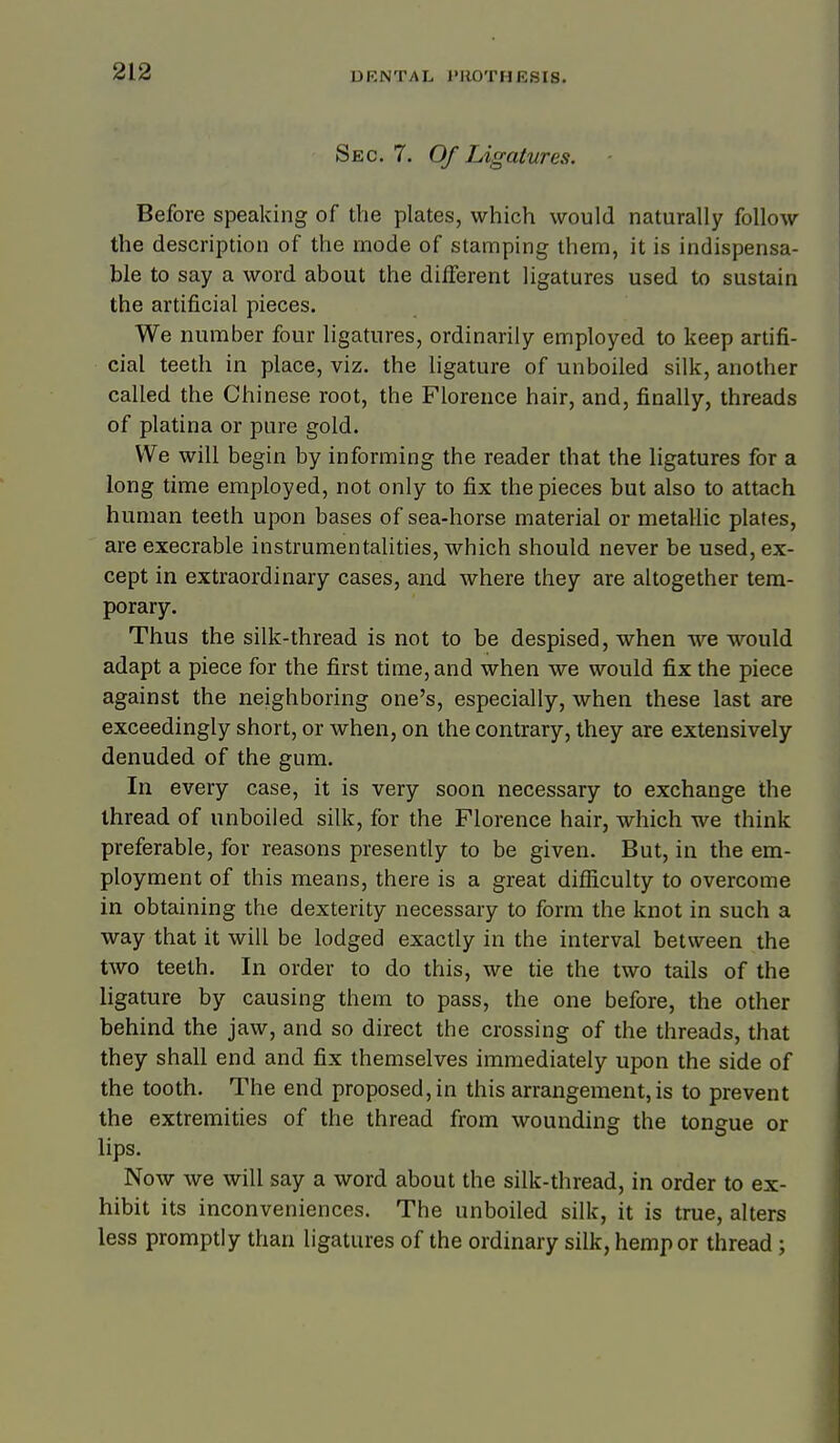 Sec. 7. Of Ligatures. Before speaking of the plates, which would naturally follow the description of the mode of stamping them, it is indispensa- ble to say a word about the diiferent ligatures used to sustain the artificial pieces. We number four ligatures, ordinarily employed to keep artifi- cial teeth in place, viz. the ligature of unboiled silk, another called the Chinese root, the Florence hair, and, finally, threads of platina or pure gold. We will begin by informing the reader that the ligatures for a long time employed, not only to fix the pieces but also to attach human teeth upon bases of sea-horse material or metallic plates, are execrable instrumentalities, which should never be used, ex- cept in extraordinary cases, and where they are altogether tem- porary. Thus the silk-thread is not to be despised, when we would adapt a piece for the first time, and when we would fix the piece against the neighboring one's, especially, when these last are exceedingly short, or when, on the contrary, they are extensively denuded of the gum. In every case, it is very soon necessary to exchange the thread of unboiled silk, for the Florence hair, which we think preferable, for reasons presently to be given. But, in the em- ployment of this means, there is a great difficulty to overcome in obtaining the dexterity necessary to form the knot in such a way that it will be lodged exactly in the interval between the two teeth. In order to do this, we tie the two tails of the ligature by causing them to pass, the one before, the other behind the jaw, and so direct the crossing of the threads, that they shall end and fix themselves immediately upon the side of the tooth. The end proposed, in this arrangement, is to prevent the extremities of the thread from wounding the tongue or lips. Now we will say a word about the silk-thread, in order to ex- hibit its inconveniences. The unboiled silk, it is true, alters less promptly than ligatures of the ordinary silk, hemp or thread ;