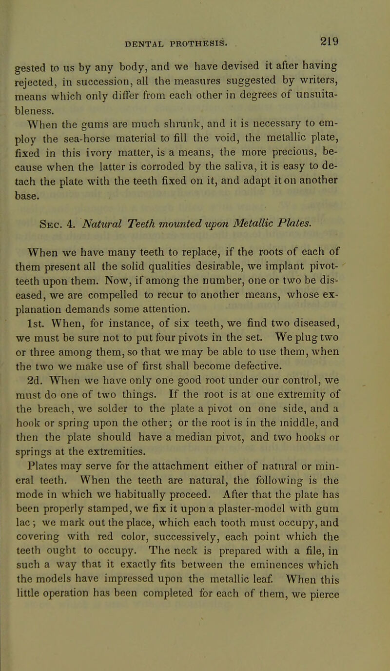 gested to us by any body, and we have devised it after having rejected, in succession, all the measures suggested by writers, means which only differ from each other in degrees of unsuita- bleness. When the gums are much shrunk, and it is necessary to em- ploy the sea-horse material to fill the void, the metallic plate, fixed in this ivory matter, is a means, the more precious, be- cause when the latter is corroded by the saliva, it is easy to de- tach the plate with the teeth fixed on it, and adapt it on another base. Sec. 4. Natural Teeth mounted upon Metallic Plates. When we have many teeth to replace, if the roots of each of them present all the solid qualities desirable, we implant pivot- teeth upon them. Now, if among the number, one or two be dis- eased, we are compelled to recur to another means, whose ex- planation demands some attention. 1st. When, for instance, of six teeth, we find two diseased, we must be sure not to put four pivots in the set. We plug two or three among them, so that we may be able to use them, when the two we make use of first shall become defective. 2d. When we have only one good root under our control, we must do one of two things. If the root is at one extremity of the breach, we solder to the plate a pivot on one side, and a hook or spring upon the other; or the root is in the middle, and then the plate should have a median pivot, and two hooks or springs at the extremities. Plates may serve for the attachment either of natural or min- eral teeth. When the teeth are natural, the following is the mode in which we habitually proceed. After that the plate has been properly stamped, we fix it upon a plaster-model with gum lac we mark out the place, which each tooth must occupy, and covering with red color, successively, each point which the teeth ought to occupy. The neck is prepared with a file, in such a way that it exactly fits between the eminences which the models have impressed upon the metallic leaf When this little operation has been completed for each of them, we pierce