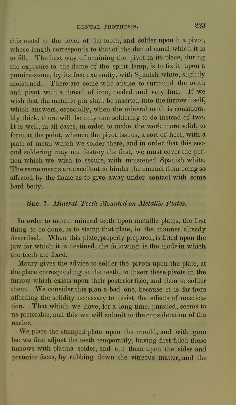 this metal to the level of the tooth, and solder upon it a pivot, whose length corresponds to that of the dental canal which it is to fill. Tlie best way of retaining the pivot in its place, during the exposure to the flame of the spirit lamp, is to fix it upon a pumice-stone, by its free extremity, Avith Spanish white, slightly moistened. There are some who advise to surround the tooth and pivot with a thread of iron, nealed and very fine. If we wish that the metallic pin shall be inserted into the furrow itself, which answers, especially, when the mineral tooth is considera- bly thick, there will be only one soldering to do instead of two. It is well, in all cases, in order to make the work more solid, to form at the point, whence the pivot issues, a sort of heel, with a plate of metal which we solder there, and in order that this sec- ond soldering may not destroy the first, we must cover the por- tion which we wish to secure, with moistened Spanish white. The same means are excellent to hinder the enamel from being so affected by the flame as to give away under contact with some hard body. Sec. 7. Mineral Teeth Mounted on Metallic Plates. In order to mount mineral teeth upon metallic plates, the first thing to be done, is to stamp that plate, in the manner already described. When this plate, properly prepared, is fitted upon the jaw for which it is destined, the following is the mode in which the teeth are fixed. Maury gives the advice to solder the pivots upon the plate, at the place corresponding to the teeth, to insert these pivots in the furrow which exists upon their posterior face, and then to solder them. We consider this plan a bad one, because it is far from afibrding the solidity necessary to resist the effects of mastica- tion. That which we have, for a long time, pursued, seems to us preferable, and this we will submit to the consideration of the reader. We place the stamped plate upon the mould, and with gum lac we first adjust the teeth temporarily, having first filled these furrows with platina solder, and cut them upon the sides and posterior faces, by rubbing down the vitreous matter, and the 4