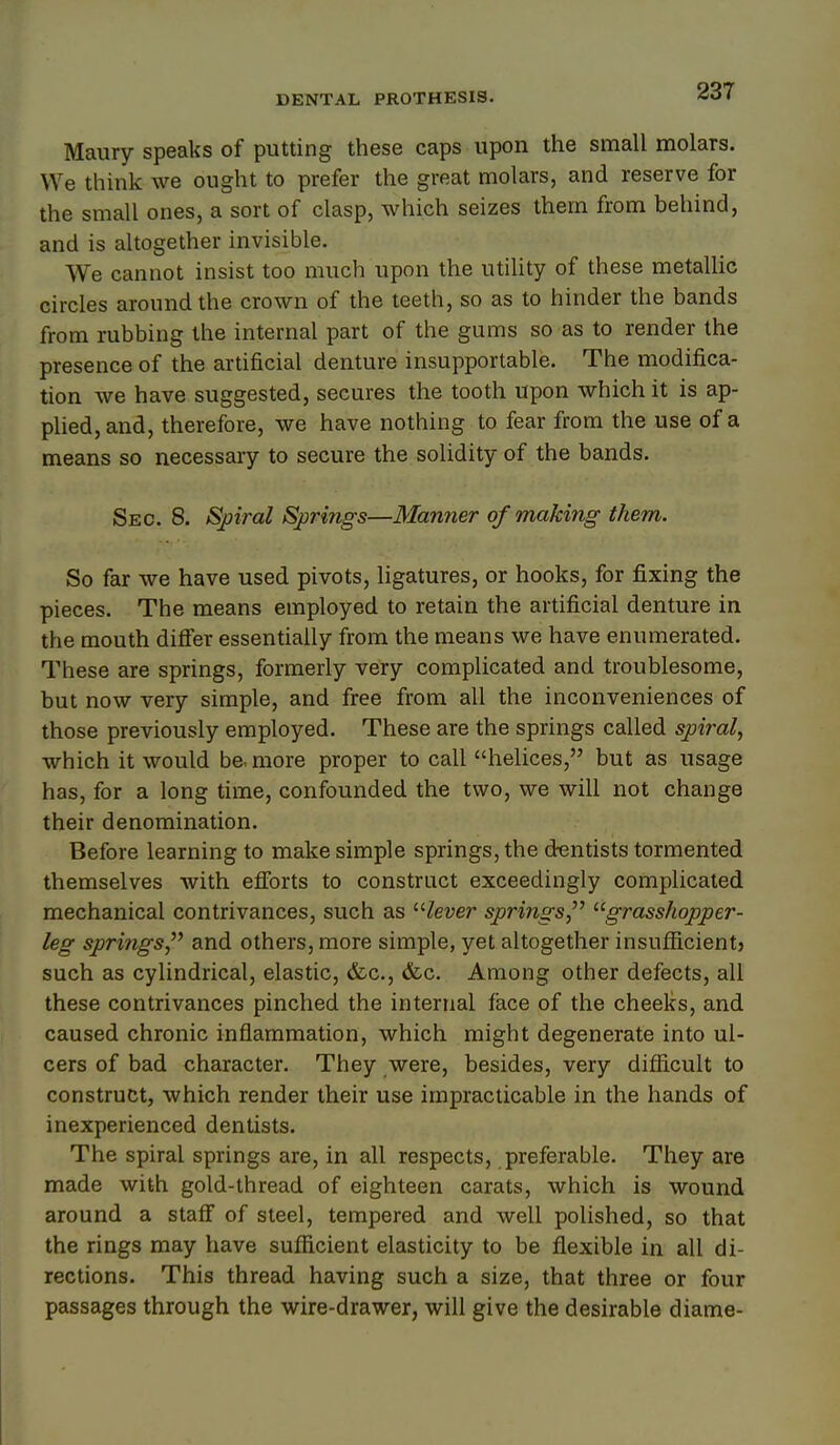 Maury speaks of putting these caps upon the small molars. We think we ought to prefer the great molars, and reserve for the small ones, a sort of clasp, which seizes them from behind, and is altogether invisible. We cannot insist too much upon the utility of these metaUic circles around the crown of the teeth, so as to hinder the bands from rubbing the internal part of the gums so as to render the presence of the artificial denture insupportable. The modifica- tion we have suggested, secures the tooth upon which it is ap- plied, and, therefore, we have nothing to fear from the use of a means so necessary to secure the solidity of the bands. Sec. 8. Spiral Springs—Manner of making them. So far we have used pivots, ligatures, or hooks, for fixing the pieces. The means employed to retain the artificial denture in the mouth difler essentially from the means we have enumerated. These are springs, formerly very complicated and troublesome, but now very simple, and free from all the inconveniences of those previously employed. These are the springs called spiral, which it would be, more proper to call helices, but as usage has, for a long time, confounded the two, we will not change their denomination. Before learning to make simple springs, the dentists tormented themselves with efforts to construct exceedingly complicated mechanical contrivances, such as /ever springs grasshopper- leg springs and others, more simple, yet altogether insufficient) such as cylindrical, elastic, &c., &c. Among other defects, all these contrivances pinched the internal face of the cheeks, and caused chronic inflammation, which might degenerate into ul- cers of bad character. They were, besides, very difficult to construct, which render their use impracticable in the hands of inexperienced dentists. The spiral springs are, in all respects, preferable. They are made with gold-thread of eighteen carats, which is wound around a staff of steel, tempered and well polished, so that the rings may have sufficient elasticity to be flexible in all di- rections. This thread having such a size, that three or four passages through the wire-drawer, will give the desirable diame-