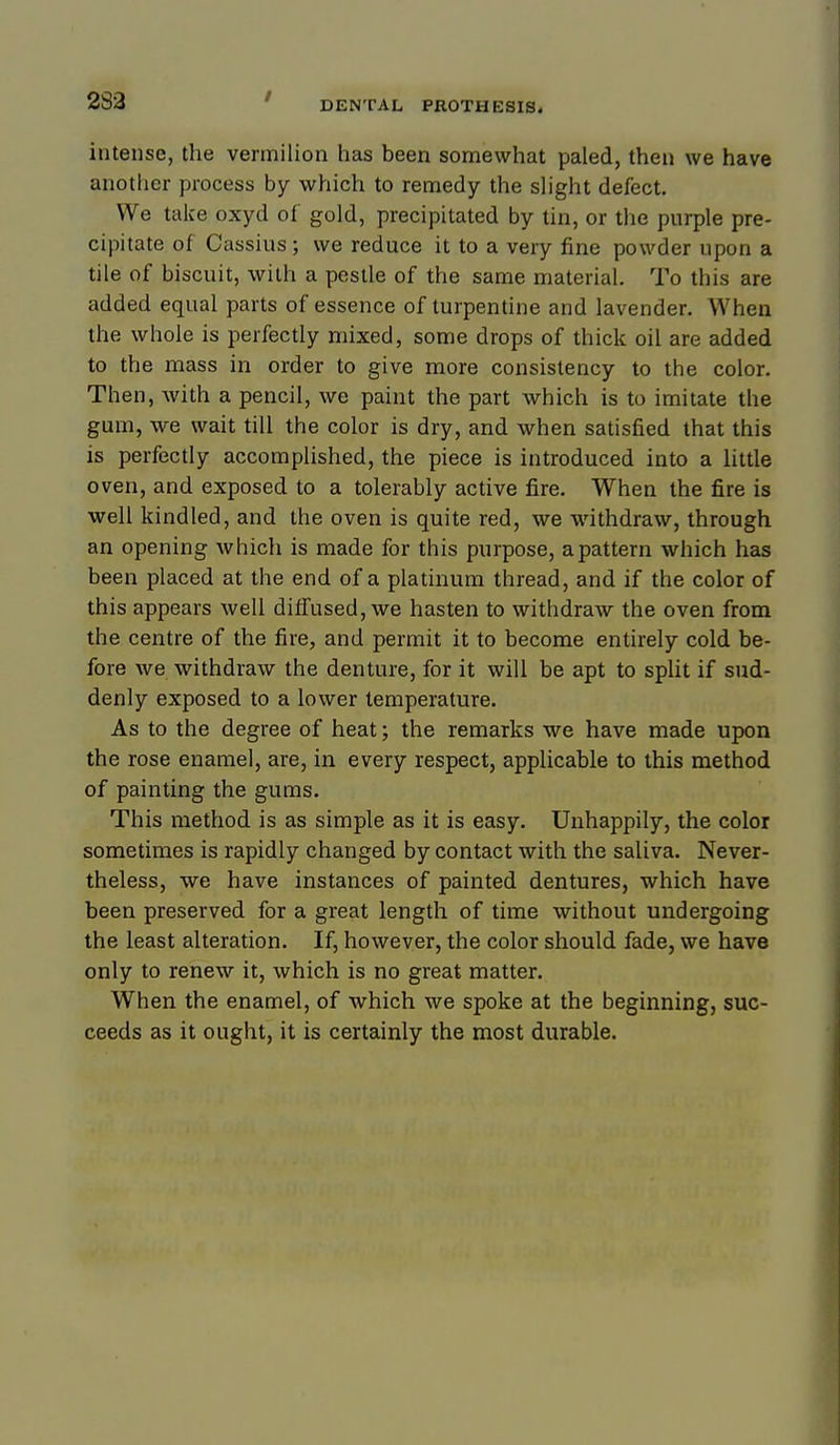 283 intense, the vermilion has been somewhat paled, then we have another process by which to remedy the slight defect. We take oxyd of gold, precipitated by tin, or the purple pre- cipitate of Cassius; we reduce it to a very fine powder upon a tile of biscuit, with a pestle of the same material. To this are added equal parts of essence of turpentine and lavender. When the whole is perfectly mixed, some drops of thick oil are added to the mass in order to give more consistency to the color. Then, with a pencil, we paint the part which is to imitate the gum, we wait till the color is dry, and when satisfied that this is perfectly accomplished, the piece is introduced into a little oven, and exposed to a tolerably active fire. When the fire is well kindled, and the oven is quite red, we withdraw, through an opening which is made for this purpose, a pattern which has been placed at the end of a platinum thread, and if the color of this appears well diffused, we hasten to withdraw the oven from the centre of the fire, and permit it to become entirely cold be- fore we withdraw the denture, for it will be apt to spUt if sud- denly exposed to a lower temperature. As to the degree of heat; the remarks we have made upon the rose enamel, are, in every respect, applicable to this method of painting the gums. This method is as simple as it is easy. Unhappily, the color sometimes is rapidly changed by contact with the saliva. Never- theless, we have instances of painted dentures, which have been preserved for a great length of time without undergoing the least alteration. If, however, the color should fade, we have only to renew it, which is no great matter. When the enamel, of which we spoke at the beginning, suc- ceeds as it ought, it is certainly the most durable.