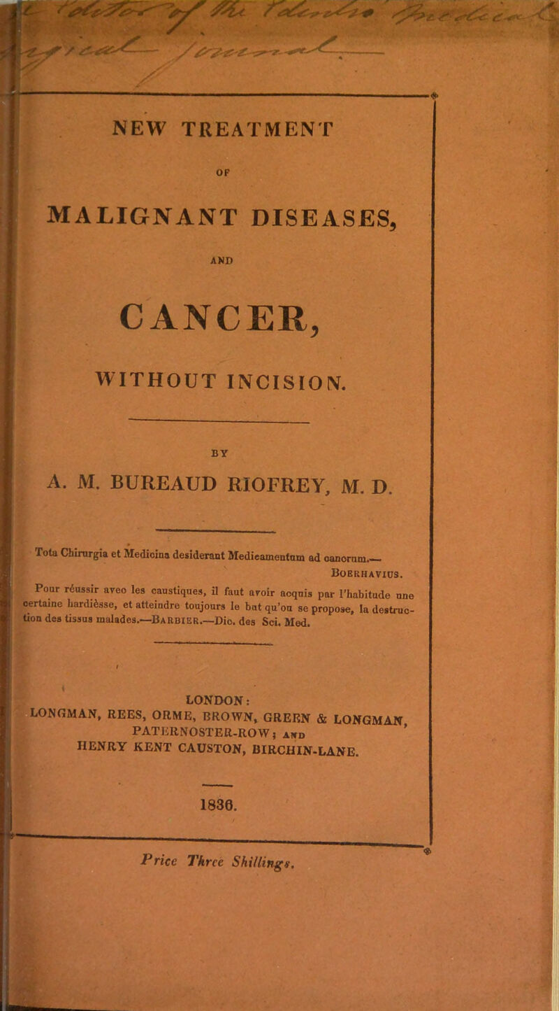 OF MALIGNANT DISEASES, AND CANCER, WITHOUT INCISION. BY A. M. BUREAUD RIOFREY, M. D. Tola Cbirurgia et Medioina desiderant Medieainenlam ad Boerhavius. Pour r6ussir aveo les caustiques, il faut aroir acquis par l’habitude one certaine LardRsse, et atteindre toujours le but qu’ou se propose, la destruc- tion des tissus inalades.—Barbie Dio. des Sci. Med. LONDON: LONGMAN, REES, ORME, BROWN, GREEN & LONGMAN PATERNOSTER-ROW, aicd HENRY KENT CAUSTON, BIRCH IN-LANE. 1836. - , Price Three Shillingv.