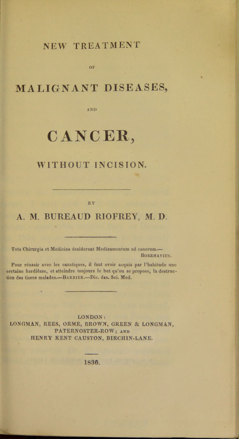 OF MALIGNANT DISEASES, AND CANCER, WITHOUT INCISION. BY A. M. BUREAUD RIOFREY, M. D. Tota Chirurgia et Medicina desideraut Medicamentum ad cancrum Bobrhavids. Pour reussir avec les oaustiques, il faut avoir acquis par 1’habitude une certaine hardiisse, et atteindre toujours le but qu’ou se propose, la destruc- tion des tissus malades.—Barbier.—Die. d«s. Sci. Med. LONDON: LONGMAN, REES, ORME, BROWN, GREEN & LONGMAN, PATERNOSTER-ROW; and HENRY KENT CAUSTON, BIRCHIN-LANE. 1836.