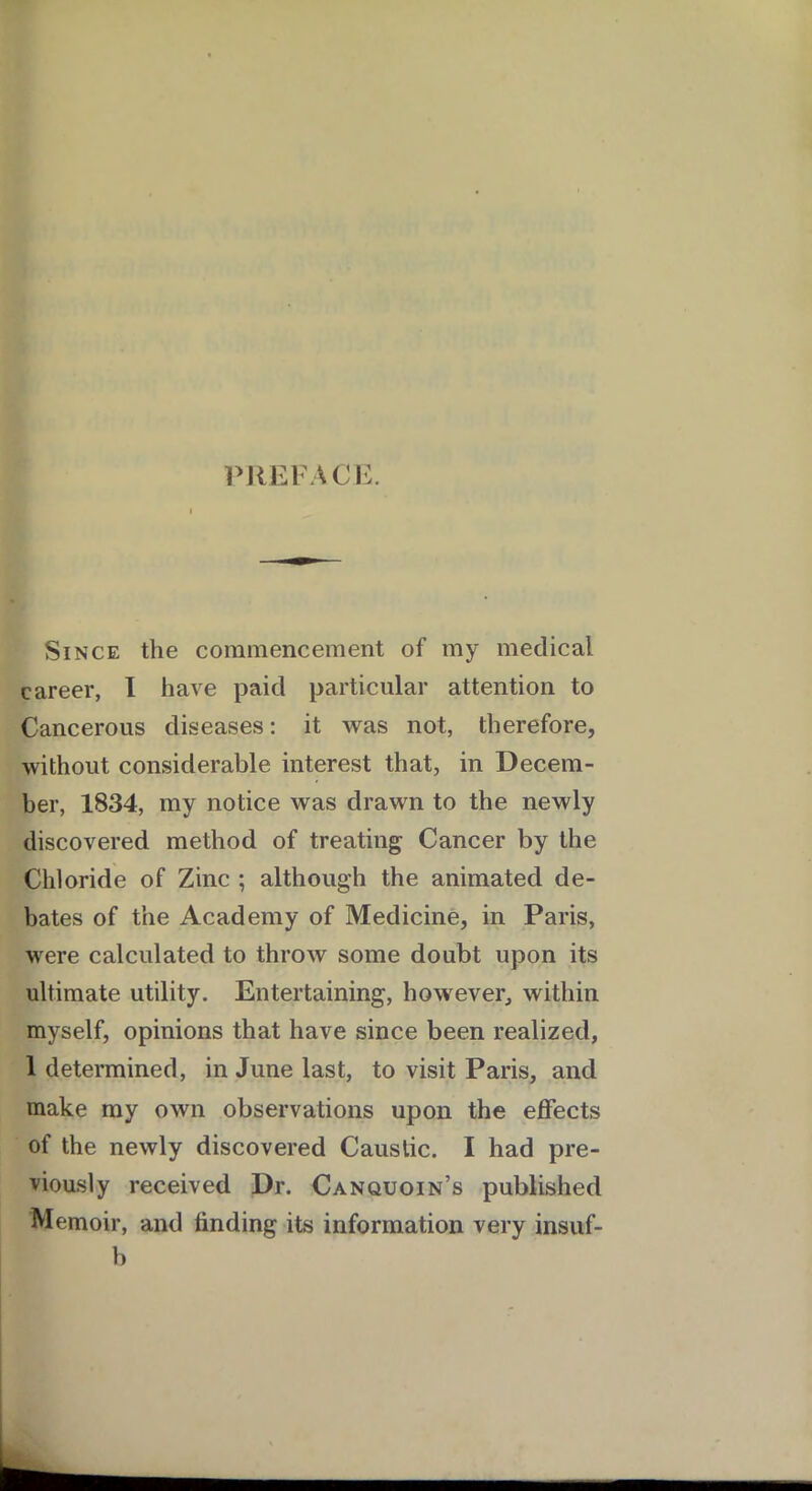 PREFACE. Since the commencement of my medical career, I have paid particular attention to Cancerous diseases: it was not, therefore, without considerable interest that, in Decem- ber, 1834, my notice was drawn to the newly discovered method of treating Cancer by the Chloride of Zinc ; although the animated de- bates of the Academy of Medicine, in Paris, were calculated to throw some doubt upon its ultimate utility. Entertaining, however, within myself, opinions that have since been realized, 1 determined, in June last, to visit Paris, and make my own observations upon the effects of the newly discovered Caustic. I had pre- viously received Dr. Canquoin’s published Memoir, and finding its information very insuf- b