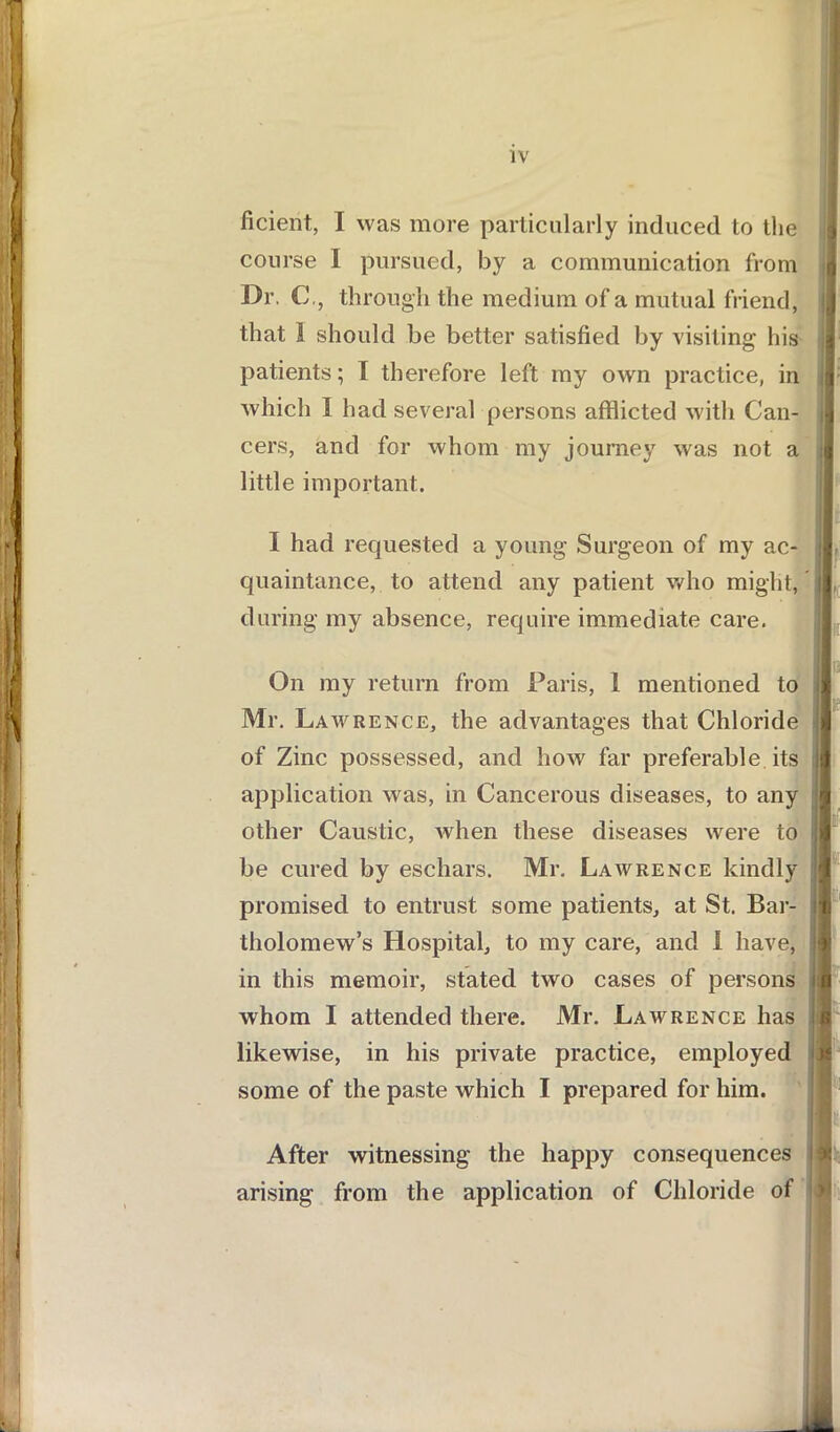 ficient, I was more particularly induced to the course 1 pursued, by a communication from d Dr, C,, through the medium of a mutual friend, | that 1 should be better satisfied by visiting his patients; I therefore left my own practice, in 1 which I had several persons afflicted with Can- 1 cers, and for whom my journey was not a I little important. 1 had requested a young Surgeon of my ac- I quaintance, to attend any patient who might, jl during my absence, require immediate care. On my return from Paris, 1 mentioned to I Mr. Lawrence, the advantages that Chloride 1 of Zmc possessed, and how far preferable its jfl application was, in Cancerous diseases, to any j other Caustic, when these diseases were to j be cured by eschars. Mr. Lawrence kindly 1 promised to entrust some patients, at St. Bar- if tholomew’s Hospital, to my care, and 1 have, in this memoir, stated two cases of persons jl whom I attended there. Mr. Lawrence has likewise, in his private practice, employed « some of the paste which I prepared for him. After witnessing the happy consequences arising from the application of Chloride of