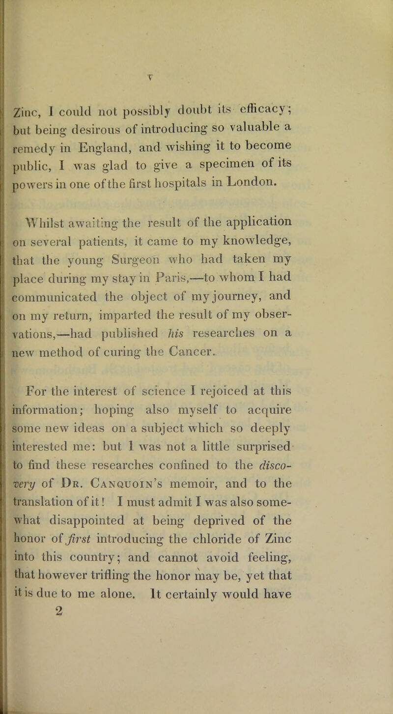 r Zinc, 1 could not possibly doubt its efficacy; but being desirous of introducing so valuable a remedy in England, and wishing it to become public, 1 was glad to give a specimen of its powers in one of the first hospitals in London. Whilst awaiting the result of the application on several patients, it came to my knowledge, that the young Surgeon who had taken my place during my stay in Paris,—to whom I had ! communicated the object of my journey, and i on my return, imparted the result of my obser- vations,—had published his researches on a new method of curing the Cancer. For the interest of science I rejoiced at this I: information; hoping also myself to acquire f some new ideas on a subject which so deeply interested me: but 1 was not a little surprised to find these researches confined to the disco- ;; very of Dr. Canquoin’s memoir, and to the translation of it! I must admit I was also some- what disappointed at being deprived of the honor of first introducing the chloride of Zinc into this country; and cannot avoid feeling, that however trifling the honor may be, yet that it is due to me alone. It certainly would have 2