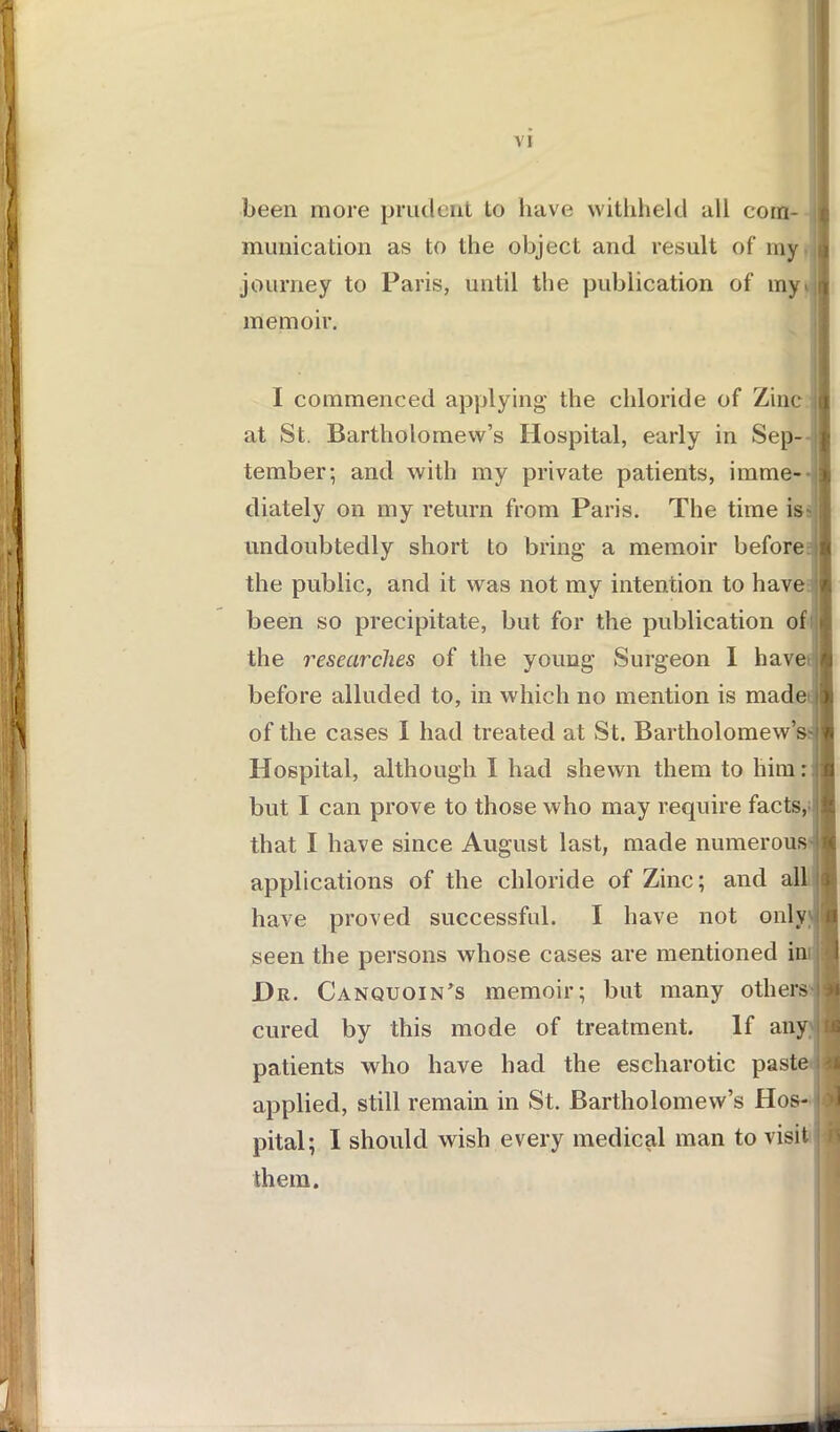 been more prudent to have withheld all com- munication as to the object and result of my i journey to Paris, until the publication of my^ it memoir. I commenced applying the chloride of Zinc at St. Bartholomew’s Hospital, early in Sep- tember; and with my private patients, imme- diately on my return from Paris. The time is* undoubtedly short to bring a memoir before the public, and it was not my intention to have been so precipitate, but for the publication of the researches of the young Surgeon 1 have before alluded to, in which no mention is made of the cases I had treated at St. Bartholomew’s- Hospital, although I had shewn them to him but I can prove to those who may require facts, that I have since August last, made numerous applications of the chloride of Zinc; and all have proved successful. I have not only seen the persons whose cases are mentioned in JDr. Canquoin’s memoir; but many others cured by this mode of treatment. If any patients who have had the escharotic paste applied, still remain in St. Bartholomew’s Hos- pital; I should wish every medical man to visit them.