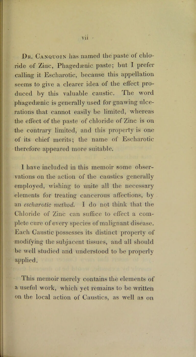 Du. Canquoin lias named the paste ol chlo- ride of Zinc, Phagedamic paste; but I prefer calling it Escharotic, because this appellation seems to give a clearer idea of the effect pro- duced by this valuable caustic. The word phagedsenic is generally used for gnawing ulce- rations that cannot easily be limited, whereas the effect of the paste of chloride of Zinc is on the contrary limited, and this property is one of its chief merits; the name of Escharotic therefore appeared more suitable. 1 have included in this memoir some obser- vations on the action of the caustics generally employed, wishing to unite all the necessary elements for treating cancerous affections, by an escharotic method. I do not think that the Chloride of Zinc can suffice to effect a com- plete cure of every species of malignant disease. Each Caustic possesses its distinct property of modifying the subjacent tissues, and all should be well studied and understood to be properly applied. This memoir merely contains the elements of a useful work, which yet remains to be written on the local action of Caustics, as well as on