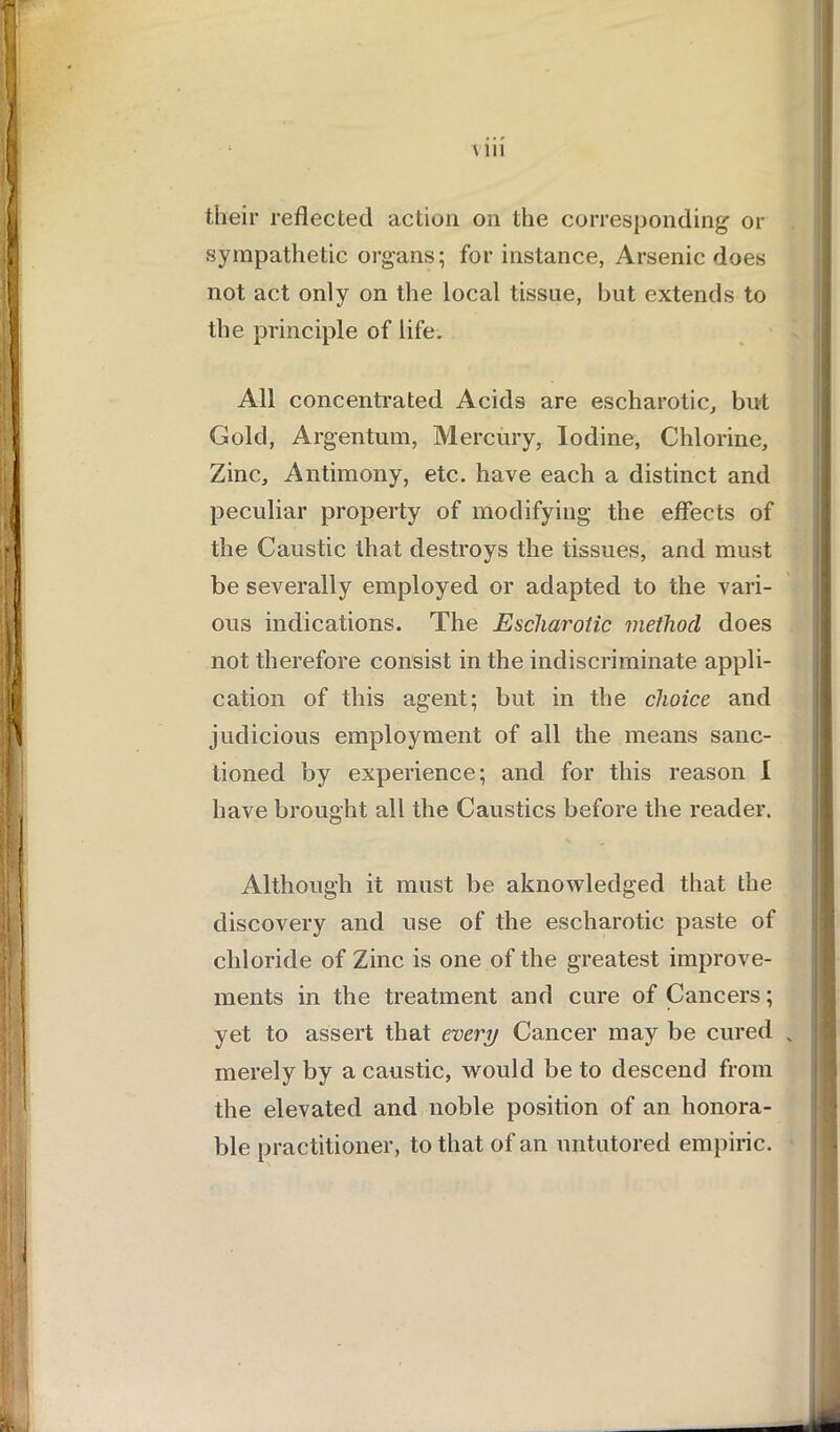 A 111 their reflected action on the corresponding or sympathetic organs; for instance, Arsenic does not act only on the local tissue, but extends to the principle of life. All concentrated Acids are escharotic, but Gold, Argentum, Mercury, Iodine, Chlorine, Zinc, Antimony, etc. have each a distinct and peculiar property of modifying the effects of the Caustic that destroys the tissues, and must be severally employed or adapted to the vari- ous indications. The Escharotic method does not therefore consist in the indiscriminate appli- cation of this agent; but in the choice and judicious employment of all the means sanc- tioned by experience; and for this reason I have brought all the Caustics before the reader. Although it must be aknowledged that the discovery and use of the escharotic paste of chloride of Zinc is one of the greatest improve- ments in the treatment and cure of Cancers; yet to assert that every Cancer may be cured . merely by a caustic, would be to descend from the elevated and noble position of an honora- ble practitioner, to that of an untutored empiric.