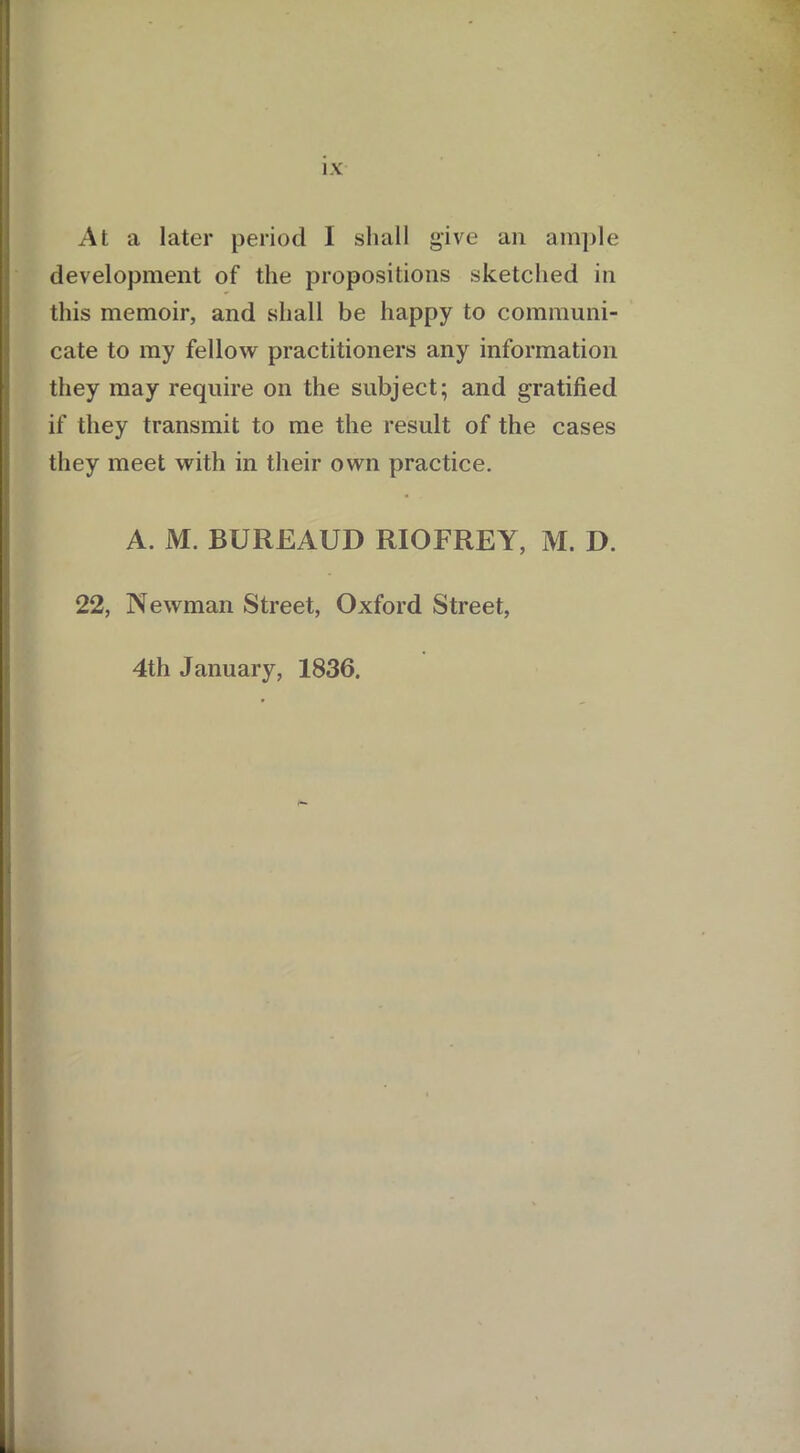 At a later period I shall give an ample development of the propositions sketched in this memoir, and shall be happy to communi- cate to my fellow practitioners any information they may require on the subject; and gratified if they transmit to me the result of the cases they meet with in their own practice. A. M. BUREAUD RIOFREY, M. D. 22, Newman Street, Oxford Street, 4th January, 1836.