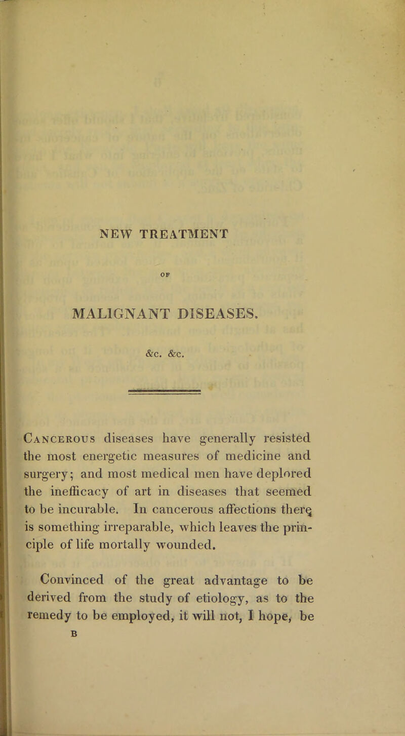 NEW TREATMENT OF MALIGNANT DISEASES. &c. &c. Cancerous diseases have generally resisted the most energetic measures of medicine and surgery; and most medical men have deplored the inefficacy of art in diseases that seemed to be incurable. In cancerous affections ther§ is something irreparable, which leaves the prin- ciple of life mortally wounded. Convinced of the great advantage to be derived from the study of etiology, as to the remedy to be employed, it will not, I hope, be B