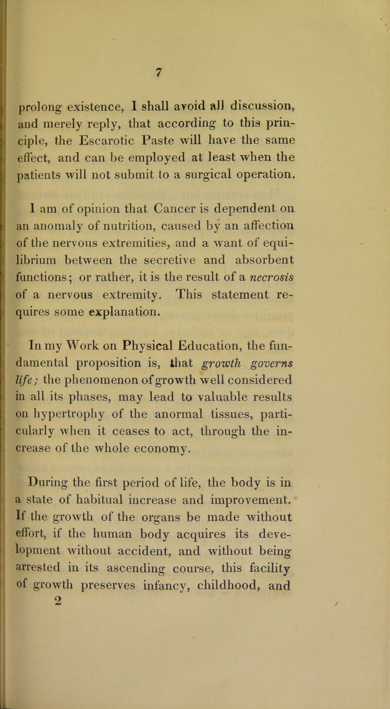 prolong existence, I shall avoid all discussion, and merely reply, that according to this prin- ciple, the Escarotic Paste will have the same effect, and can be employed at least when the patients will not submit to a surgical operation. 1 am of opinion that Cancer is dependent on an anomaly of nutrition, caused by an affection of the nervous extremities, and a want of equi- librium between the secretive and absorbent functions; or rather, it is the result of a necrosis of a nervous extremity. This statement re- quires some explanation. ■ In my Work on Physical Education, the fun- damental proposition is, that growth governs life; the phenomenon of growth well considered in all its phases, may lead to valuable results on hypertrophy of the anormal tissues, parti- cularly when it ceases to act, through the in- crease of the whole economy. During the first period of life, the body is in a state of habitual increase and improvement. If the growth of the organs be made without effort, if the human body acquires its deve- lopment without accident, and without being arrested in its ascending course, this facility of growth preserves infancy, childhood, and 2