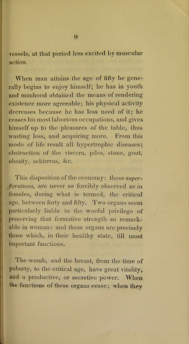 vessels, at that period less excited by muscular action. When man attains the age of fifty he gene- rally begins to enjoy himself; he has in youth and manhood obtained the means of rendering existence more agreeable; his physical activity decreases because he has less need of it; he ceases his most laborious occupations, and gives himself up to the pleasures of the table, thus wasting less, and acquiring more. From this mode of life result all hypertrophic diseases; i obstruction of the viscera, piles, stone, gout, obesity, schirrrus, &c. This disposi tion of the economy: these super- : jloraisuns, are never so forcibly observed as in females, during what is termed, the critical , age, between forty and fifty. Two organs seem particularly liable to the woeful privilege of pr eserving that formative strength so remark- able in woman: and these organs are precisely those which, in their healthy state, fill most important functions. The womb, and the breast, from the time of puberty, to the critical age, have great vitality, and a productive, or secretive power. When the functions of these organs cease; when they