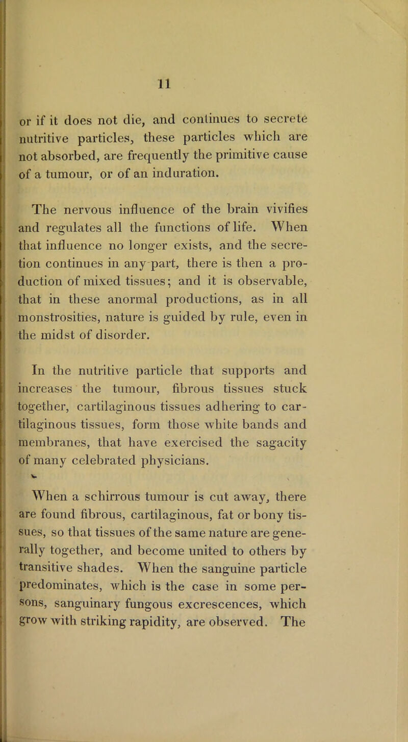 or if it does not die, and continues to secrete nutritive particles, these particles which are not absorbed, are frequently the primitive cause of a tumour, or of an induration. I The nervous influence of the brain vivifies and regulates all the functions of life. When that influence no longer exists, and the secre- tion continues in any part, there is then a pro- duction of mixed tissues; and it is observable, that in these anormal productions, as in all I monstrosities, nature is guided by rule, even in the midst of disorder. In the nutritive particle that supports and increases the tumour, fibrous tissues stuck together, cartilaginous tissues adhering to car- tilaginous tissues, form those white bands and membranes, that have exercised the sagacity of many celebrated physicians. v When a schirrous tumour is cut away, there are found fibrous, cartilaginous, fat or bony tis- sues, so that tissues of the same nature are gene- rally together, and become united to others by transitive shades. When the sanguine particle predominates, which is the case in some per- sons, sanguinary fungous excrescences, which grow with striking rapidity, are observed. The