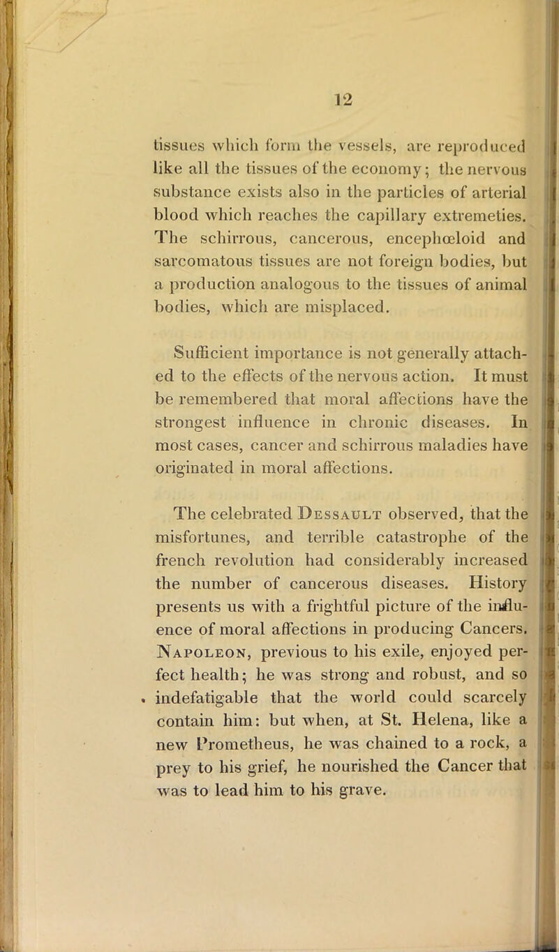 tissues which form the vessels, are reproduced like all the tissues of the economy; the nervous substance exists also in the particles of arterial blood which reaches the capillary extremeties. The schirrous, cancerous, encephceloid and sarcomatous tissues are not foreign bodies, but a production analogous to the tissues of animal bodies, which are misplaced. Sufficient importance is not generally attach- ed to the effects of the nervous action. It must be remembered that moral affections have the strongest influence in chronic diseases. In most cases, cancer and schirrous maladies have i originated in moral affections. The celebrated Dessault observed, that the misfortunes, and terrible catastrophe of the french revolution had considerably increased i! the number of cancerous diseases. History presents us with a frightful picture of the influ- ence of moral affections in producing Cancers. Napoleon, previous to his exile, enjoyed per- fect health; he was strong and robust, and so . indefatigable that the world could scarcely contain him: but when, at St. Helena, like a new Prometheus, he was chained to a rock, a prey to his grief, he nourished the Cancer that was to lead him to his grave.