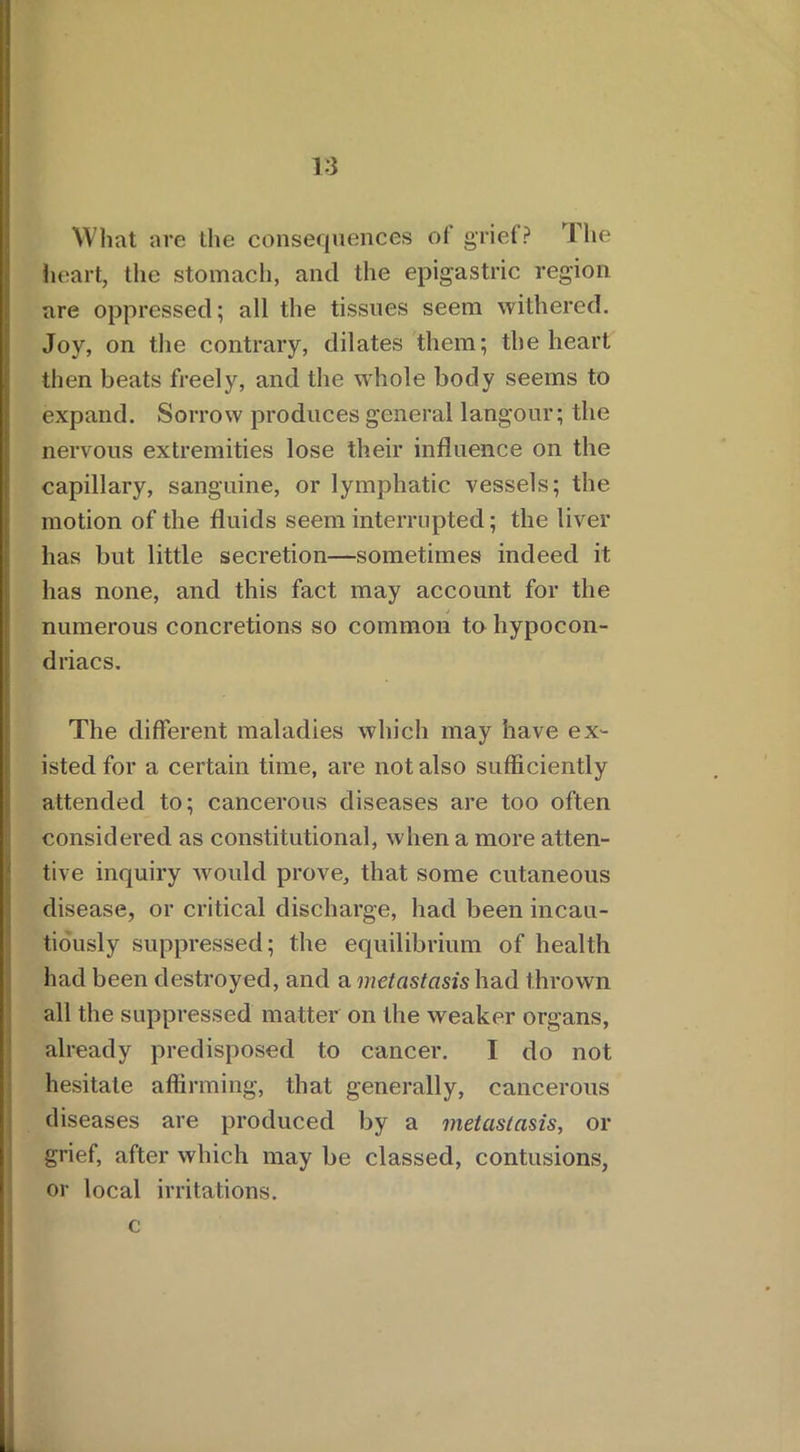 What are the consequences of grief? The heart, the stomach, and the epigastric region are oppressed; all the tissues seem withered. Joy, on the contrary, dilates them; the heart then beats freely, and the whole body seems to expand. Sorrow produces general langour; the nervous extremities lose their influence on the capillary, sanguine, or lymphatic vessels; the motion of the fluids seem interrupted; the liver has but little secretion—sometimes indeed it has none, and this fact may account for the numerous concretions so common to hypocon- driacs. The different maladies which may have ex- isted for a certain time, are not also sufficiently attended to; cancerous diseases are too often considered as constitutional, when a more atten- tive inquiry would prove, that some cutaneous disease, or critical discharge, had been incau- tiously suppressed; the equilibrium of health had been destroyed, and a metastasis had thrown all the suppressed matter on the weaker organs, already predisposed to cancer. I do not hesitate affirming, that generally, cancerous diseases are produced by a metastasis, or grief, after which may be classed, contusions, or local irritations, c