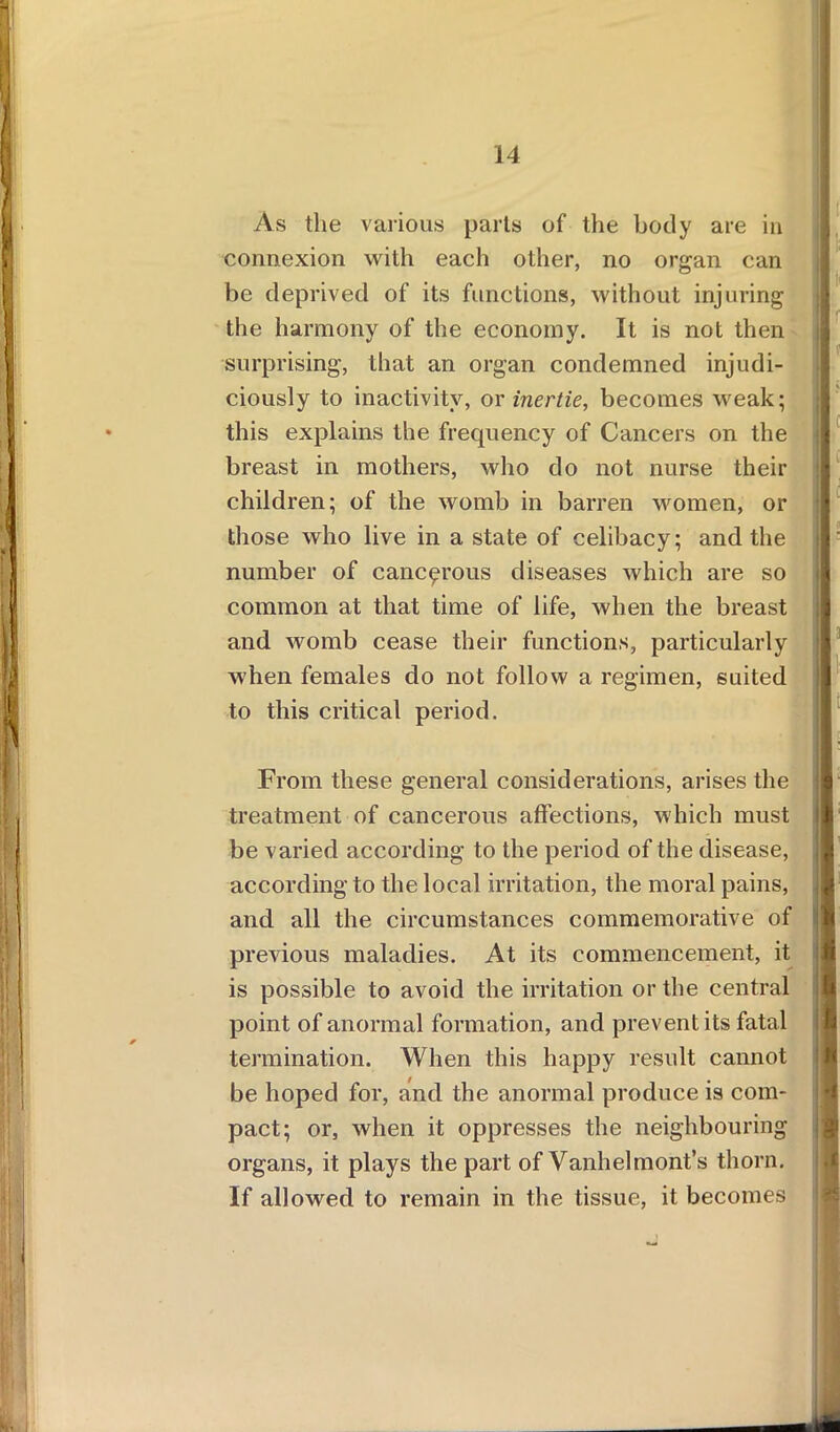 As the various parts of the body are in connexion with each other, no organ can be deprived of its functions, without injuring the harmony of the economy. It is not then surprising, that an organ condemned injudi- ciously to inactivity, or inertie, becomes weak; this explains the frequency of Cancers on the breast in mothers, who do not nurse their children; of the womb in barren women, or those who live in a state of celibacy; and the number of cancerous diseases which are so common at that time of life, when the breast and womb cease their functions, particularly when females do not follow a regimen, suited to this critical period. From these general considerations, arises the treatment of cancerous affections, which must be varied according to the period of the disease, jl according to the local irritation, the moral pains, and all the circumstances commemorative of previous maladies. At its commencement, it is possible to avoid the irritation or the central point of anormal formation, and prevent its fatal termination. When this happy result cannot be hoped for, and the anormal produce is com- pact; or, when it oppresses the neighbouring organs, it plays the part of Vanhelmont’s thorn. If allowed to remain in the tissue, it becomes
