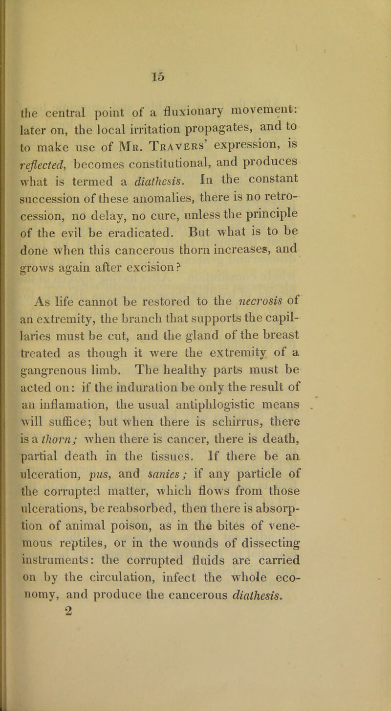 the central point of a fluxionary movement: later on, the local irritation propagates, and to to make use of Mr. Travers’ expression, is reflected, becomes constitutional, and produces what is termed a diathesis. In the constant succession of these anomalies, there is no retro- cession, no delay, no cure, unless the principle of the evil be eradicated. But what is to be done when this cancerous thorn increases, and grows again after excision? As life cannot be restored to the necrosis of an extremity, the branch that supports the capil- laries must be cut, and the gland of the breast treated as though it were the extremity of a gangrenous limb. The healthy parts must be acted on: if the induration be only the result of an inflamation, the usual antiphlogistic means will suffice; but when there is schirrus, there is a thorn; when there is cancer, there is death, partial death in the tissues. If there be an ulceration, pus, and sanies; if any particle of the corrupted matter, which flows from those ulcerations, be reabsorbed, then there is absorp- tion of animal poison, as in the bites of vene- mous reptiles, or in the wounds of dissecting instruments: the corrupted fluids are carried on by the circulation, infect the whole eco- nomy, and produce the cancerous diathesis.