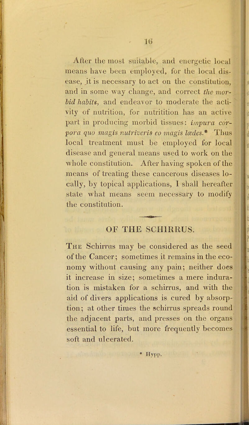 After the most suitable, and energetic local means have been employed, for the local dis- ease, it is necessary to act on the constitution, bid habits, and endeavor to moderate the acti- i I 1 vity of nutrition, for nutritition has an active I ; part in producing morbid tissues: impura cor- pora quo magis nut river is eo magis lesdes.* Thus ;l . disease and general means used to work on the whole constitution. After having spoken of the means of treating these cancerous diseases lo- cally, by topical applications, I shall hereafter state what means seem necessary to modify the constitution. The Schirrus may be considered as the seed of the Cancer; sometimes it remains in the eco- nomy without causing any pain; neither does it increase in size; sometimes a mere indura- tion is mistaken for a schirrus, and with the aid of divers applications is cured by absorp- essential to life, but more frequently becomes soft and ulcerated. and in some way change, and correct the mor- local treatment must be employed for local OF THE SCHIRRUS. tion; at other times the schirrus spreads round the adjacent parts, and presses on the organs * Hypp.