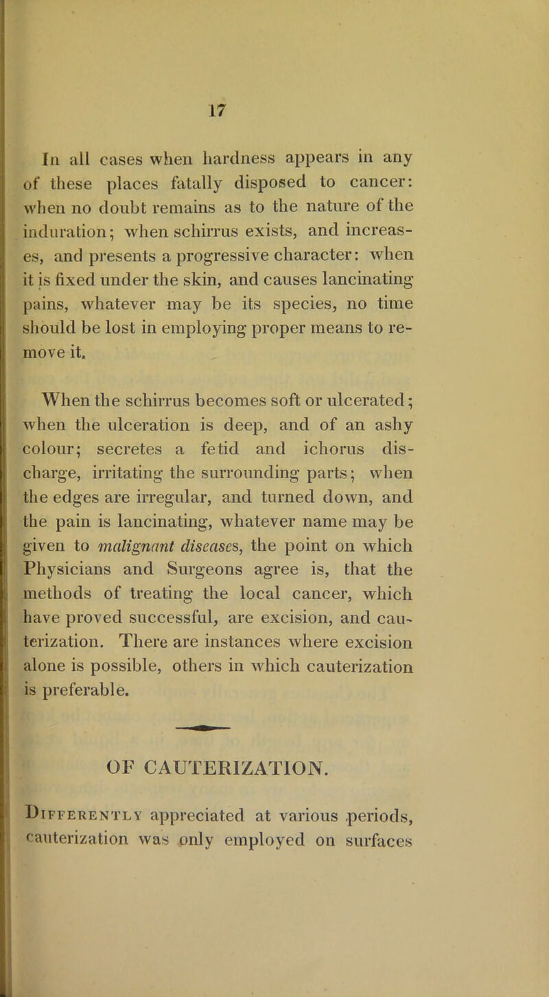 In all cases when hardness appears in any of these places fatally disposed to cancer: when no doubt remains as to the nature of the induration; when schirrus exists, and increas- es, and presents a progressive character: when it is fixed under the skin, and causes lancinating' pains, whatever may be its species, no time should be lost in employing proper means to re- move it. When the schirrus becomes soft or ulcerated; when the ulceration is deep, and of an ashy colour; secretes a fetid and ichorus dis- charge, irritating the surrounding parts; when the edges are irregular, and turned down, and the pain is lancinating, whatever name may be given to malignant diseases, the point on which Physicians and Surgeons agree is, that the methods of treating the local cancer, which have proved successful, are excision, and cau- terization. There are instances where excision alone is possible, others in which cauterization is preferable. OF CAUTERIZATION. Differently appreciated at various -periods, cauterization was only employed on surfaces