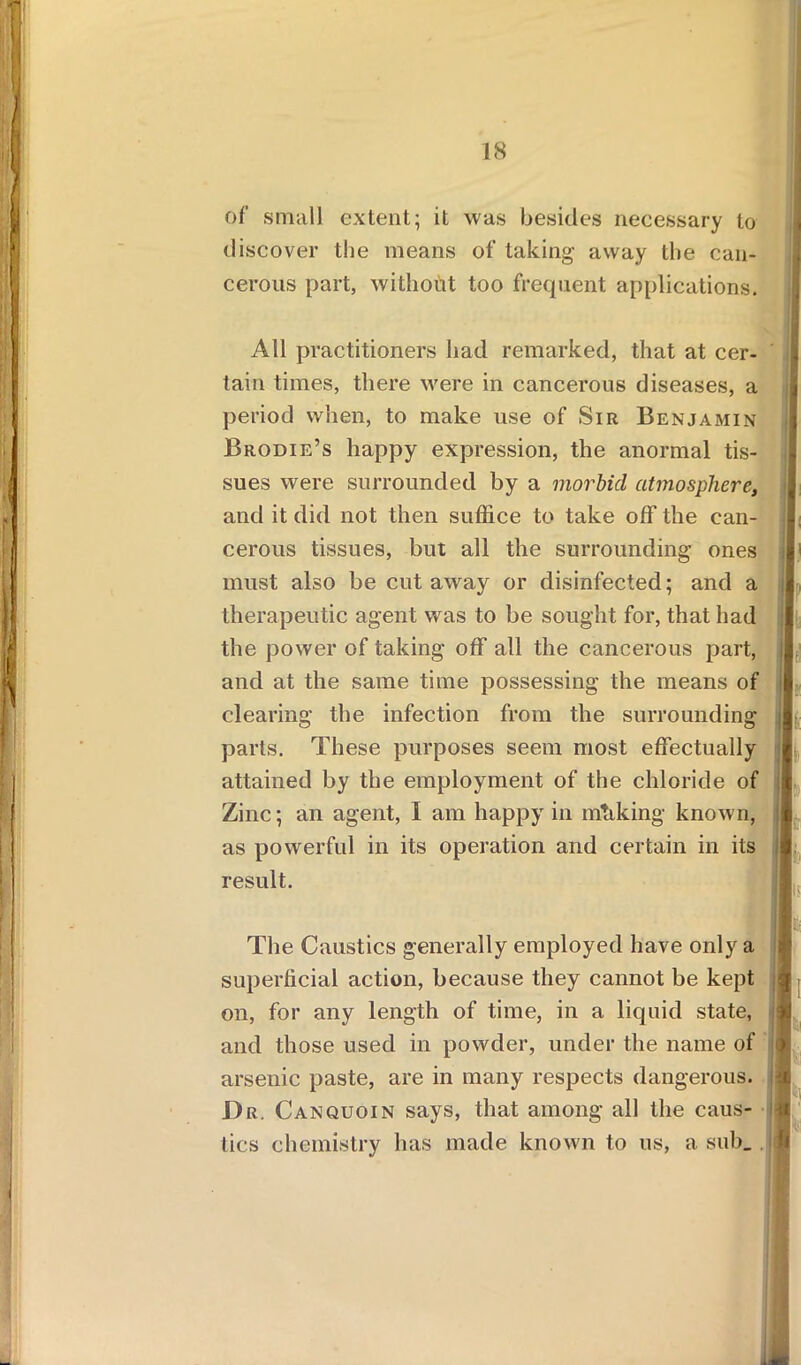 IS of small extent; it was besides necessary to discover the means of taking away the can- cerous part, without too frequent applications. All practitioners had remarked, that at cer- tain times, there were in cancerous diseases, a period when, to make use of Sir Benjamin Brodie’s happy expression, the anormal tis- sues were surrounded by a morbid atmosphere, and it did not then suffice to take off the can- cerous tissues, but all the surrounding ones i must also be cut away or disinfected; and a therapeutic agent was to be sought for, that had the power of taking off all the cancerous part, I and at the same time possessing the means of clearing the infection from the surrounding parts. These purposes seem most effectually attained by the employment of the chloride of Zinc; an agent, I am happy in mtiking known, as powerful in its operation and certain in its result. j m The Caustics generally employed have only a superficial action, because they cannot be kept on, for any length of time, in a liquid state, and those used in powder, under the name of arsenic paste, are in many respects dangerous, li Dr. Can quoin says, that among all the caus- j ties chemistry has made known to us, a sub_ j