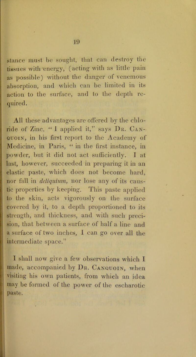 stance must be sought, that can destroy the tissues with'energy, (acting with as little pain as possible) without the danger of venemous absorption, and which can be limited in its action to the surface, and to the depth re- j quired. All these advantages are offered by the chlo- ride of Zinc. “ 1 applied it,’’ says Du. Can- quoin, in his first report to the Academy of Medicine, in Paris, “ in the first instance, in powder, but it did not act sufficiently. I at last, however, succeeded in preparing it in an elastic paste, which does not become hard, nor fall in deliquium, nor lose any of its caus- tic properties by keeping. This paste applied to the skin, acts vigorously on the surface covered by it, to a depth proportioned to its i strength, and thickness, and with such preci- sion, that between a surface of half a line and i a surface of two inches, I can go over all the intermediate space.’’ I shall now give a few observations which I made, accompanied by Dr. Canquoin, when visiting his own patients, from which an idea may be formed of the power of the escharotic paste.