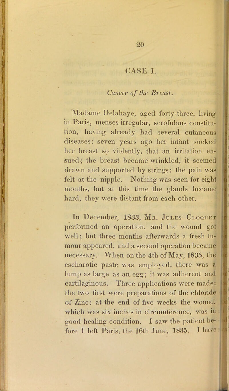 CASE 1. Cancer of the Breast. Madame Delahaye, aged forty-three, living in Paris, menses irregular, scrofulous constitu- tion, having already had several cutaneous diseases: seven years ago her infant sucked her breast so violently, that an irritation en- sued; the breast became wrinkled, it seemed drawn and supported by strings: the pain was felt at the nipple. Nothing was seen for eight months, but at this time the glands became hard, they were distant from each other. \ In December, 1833, Mr. Jules Cloquet performed an operation, and the wound got well; but three months afterwards a fresh tu- mour appeared, and a second operation became necessary. When on the 4th of May, 1835, the escharotic paste was employed, there was a lump as large as an egg; it was adherent and cartilaginous. Three applications were made: the two first were preparations of the chloride of Zinc: at the end of five weeks the wound, which was six inches in circumference, was in good healing condition. I saw the patient be- fore I left Paris, the 16th June, 1835. I have