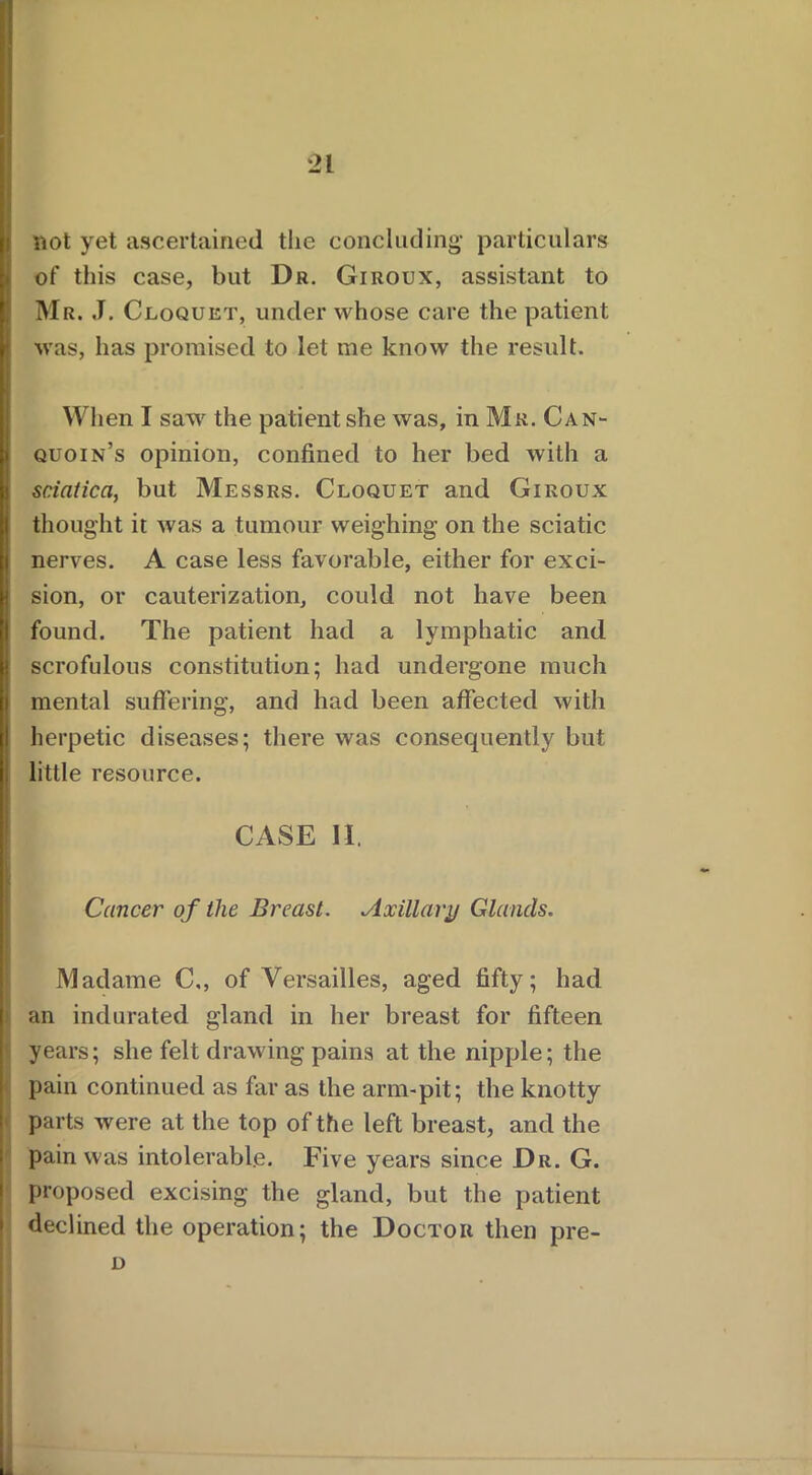 not yet ascertained the concluding- particulars of this case, but Dr. Giroux, assistant to Mr. J. Cloquet, under whose care the patient was, has promised to let me know the result. When I saw the patient she was, in Mr. Can- quoin’s opinion, confined to her bed with a sciatica, but Messrs. Cloquet and Giroux thought it was a tumour weighing on the sciatic nerves. A case less favorable, either for exci- sion, or cauterization, could not have been found. The patient had a lymphatic and scrofulous constitution; had undergone much mental suffering, and had been affected with herpetic diseases; there was consequently but little resource. CASE II. Cancer of the Breast. Axillary Glands. Madame C,, of Versailles, aged fifty; had an indurated gland in her breast for fifteen years; she felt drawing pains at the nipple; the pain continued as far as the arm-pit; the knotty parts were at the top of the left breast, and the pain was intolerable. Five years since Dr. G. proposed excising the gland, but the patient declined the operation; the Doctor then pre- D