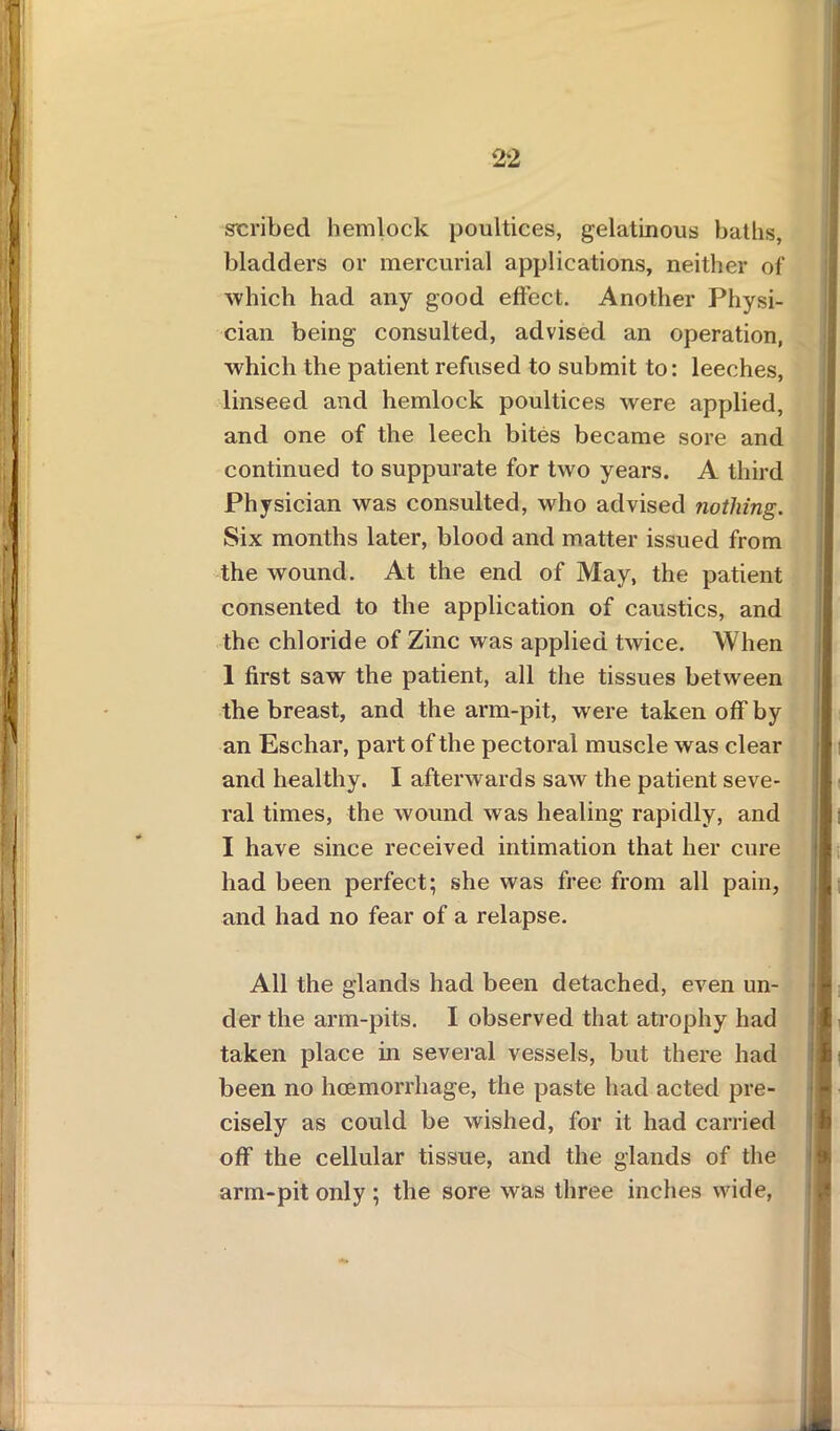 scribed hemlock poultices, gelatinous baths, bladders or mercurial applications, neither of which had any good effect. Another Physi- cian being consulted, advised an operation, which the patient refused to submit to: leeches, linseed and hemlock poultices were applied, and one of the leech bites became sore and continued to suppurate for two years. A third Physician was consulted, who advised nothing. Six months later, blood and matter issued from the wound. At the end of May, the patient consented to the application of caustics, and the chloride of Zinc was applied twice. When 1 first saw the patient, all the tissues between the breast, and the arm-pit, were taken off by an Eschar, part of the pectoral muscle was clear and healthy. I afterwards saw the patient seve- ral times, the wound was healing rapidly, and I have since received intimation that her cure had been perfect; she was free from all pain, and had no fear of a relapse. All the glands had been detached, even un- der the arm-pits. I observed that atrophy had taken place in several vessels, but there had been no hcemorrliage, the paste had acted pre- cisely as could be wished, for it had carried off the cellular tissue, and the glands of the arm-pit only ; the sore was three inches wide, p