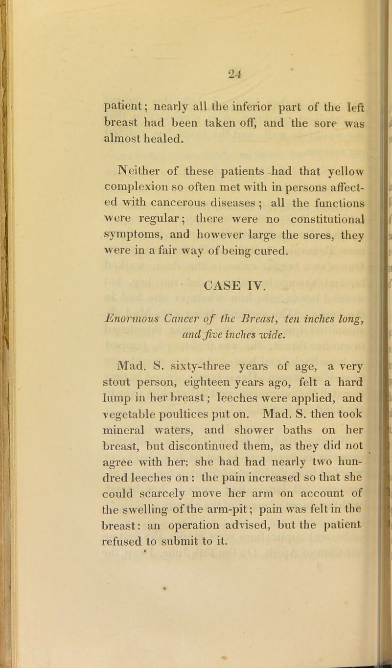 patient; nearly all the inferior part of the left breast had been taken off, and the sore was almost healed. Neither of these patients had that yellow complexion so often met with in persons affect- ed with cancerous diseases ; all the functions were regular; there were no constitutional symptoms, and however large the sores, they were in a fair way of being cured. CASE IV. Enormous Cancer of the Breast, ten inches long, and five inches wide. Mad. S. sixty-three years of age, a very stout person, eighteen years ago, felt a hard lump in her breast; leeches were applied, and vegetable poultices put on. Mad. S. then took mineral waters, and shower baths on her breast, but discontinued them, as they did not agree with her: she had had nearly two hun- dred leeches on : the pain increased so that she could scarcely move her arm on account of the swelling of the arm-pit; pain was felt in the breast: an operation advised, but the patient refused to submit to it.