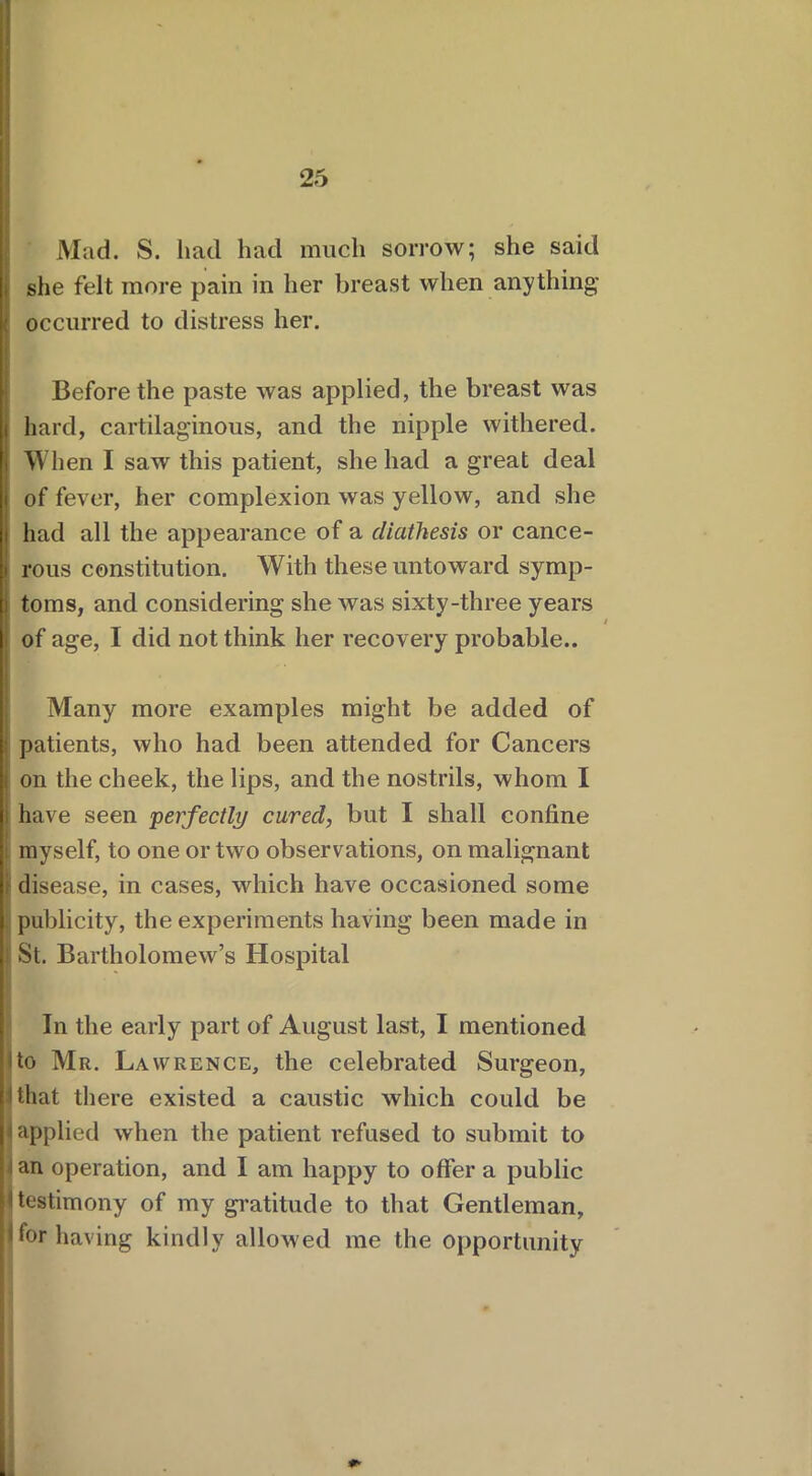 Mad. S. had had much sorrow; she said she felt more pain in her breast when anything’ occurred to distress her. Before the paste was applied, the breast was i hard, cartilaginous, and the nipple withered. When I saw this patient, she had a great deal i of fever, her complexion was yellow, and she i had all the appearance of a diathesis or cance- i rous constitution. With these untoward symp- n toms, and considering she was sixty-three years j of age, I did not think her recovery probable.. '■ Many more examples might be added of patients, who had been attended for Cancers i on the cheek, the lips, and the nostrils, whom I have seen perfectly cured, but I shall confine myself, to one or two observations, on malignant disease, in cases, which have occasioned some publicity, the experiments having been made in St. Bartholomew’s Hospital In the early part of August last, I mentioned I to Mr. Lawrence, the celebrated Surgeon, 11 that there existed a caustic which could be N applied when the patient refused to submit to • an operation, and 1 am happy to offer a public I testimony of my gratitude to that Gentleman, Hor having kindly allowed me the opportunity