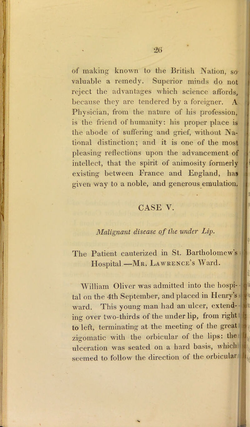 of making known to the British Nation, so valuable a remedy. Superior minds do not reject the advantages which science affords, because they are tendered by a foreigner. A £ Physician, from the nature of his profession, is the friend of humanity: his proper place is the abode of suffering and grief, without Na- I tional distinction; and it is one of the most fj pleasing reflections upon the advancement of |j intellect, that the spirit of animosity formerly r existing between France and England, has given way to a noble, and generous emulation. CASE V. Malignant disease of the under Lip. The Patient cauterized in St. Bartholomew’s Hospital—Mr. Lawrence’s Ward. H H William Oliver was admitted into the hospi- 1 tal on the 4th September, and placed in Henry’s ward. This young man had an ulcer, extend- It ing over two-thirds of the under lip, from right r; to left, terminating at the meeting of the great ;? zigomatic with the orbicular of the lips: the ft ulceration was seated on a hard basis, which « seemed to follow the direction of the orbicular I,