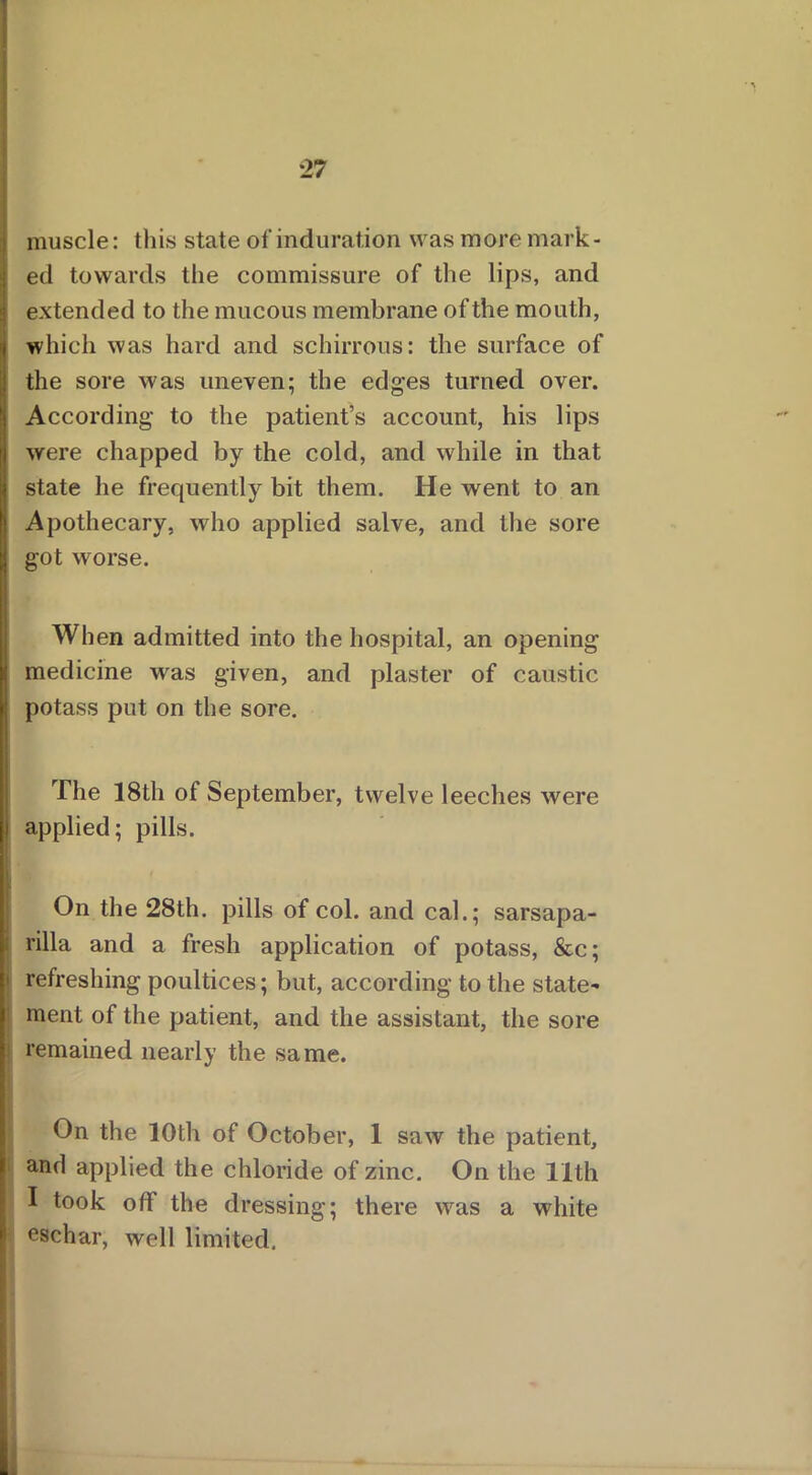 muscle: this state of induration was more mark- ed towards the commissure of the lips, and extended to the mucous membrane of the mouth, which was hard and schirrous: the surface of the sore was uneven; the edges turned over. According- to the patient’s account, his lips were chapped by the cold, and while in that state he frequently bit them. He went to an Apothecary, who applied salve, and the sore got worse. When admitted into the hospital, an opening medicine was given, and plaster of caustic potass put on the sore. The 18th of September, twelve leeches were applied; pills. On the 28th. pills of col. and cal.; sarsapa- rilla and a fresh application of potass, &c; refreshing poultices; but, according to the state- ment of the patient, and the assistant, the sore remained nearly the same. On the 10th of October, 1 saw the patient, and applied the chloride of zinc. On the 11th I took off the dressing; there was a white eschar, well limited. .