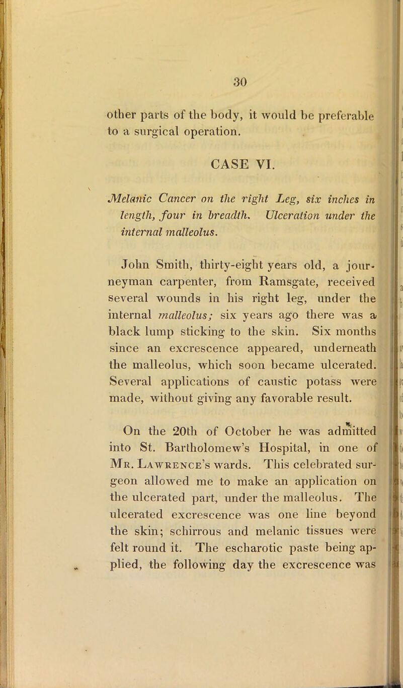 other parts of the body, it would be preferable to a surgical operation. CASE VI. JMelanic Cancer on the right Leg, six inches in length, four in breadth. Ulceration under the internal malleolus. John Smith, thirty-eight years old, a jour- neyman carpenter, from Ramsgate, received several wounds in his right leg, under the internal malleolus; six years ago there was a black lump sticking to the skin. Six months since an excrescence appeared, underneath the malleolus, which soon became ulcerated. Several applications of caustic potass were made, without giving any favorable result. ti On the 20th of October he was admitted into St. Bartholomew’s Hospital, in one of Mr. Lawrence’s wards. This celebrated sur- geon allowed me to make an application on the ulcerated part, under the malleolus. The ulcerated excrescence was one line beyond the skin; schirrous and melanic tissues were felt round it. The escharotic paste being ap- plied, the following day the excrescence was i Is II I I I 1 I >■ a.