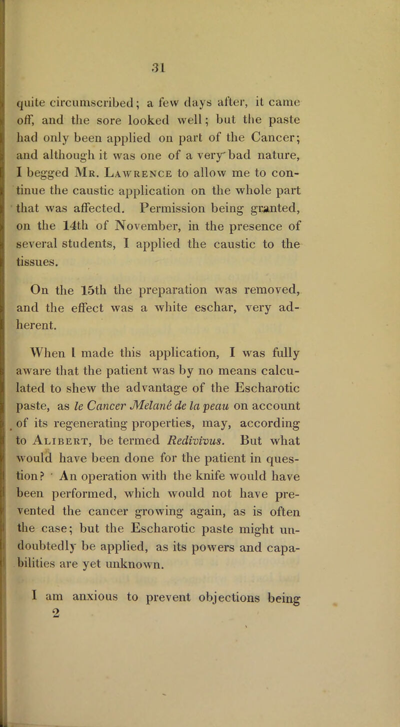 quite circumscribed; a few days after, it came off, and the sore looked well; but the paste had only been applied on part of the Cancer; and although it was one of a very'bad nature, I begged Mr. Lawrence to allow me to con- tinue the caustic application on the whole part that was affected. Permission being granted, on the 14th of November, in the presence of several students, I applied the caustic to the tissues. On the 15th the preparation was removed, and the effect was a white eschar, very ad- herent. When l made this application, I was fully aware that the patient was by no means calcu- lated to shew the advantage of the Escharotic paste, as le Cancer Melank cle la peau on account of its regenerating properties, may, according to Alibert, be termed Redivivus. But what would have been done for the patient in ques- tion? ’ An operation with the knife would have been performed, which would not have pre- vented the cancer growing again, as is often the case; but the Escharotic paste might un- doubtedly be applied, as its powers and capa- bilities are yet unknown. I am anxious to prevent objections being 2