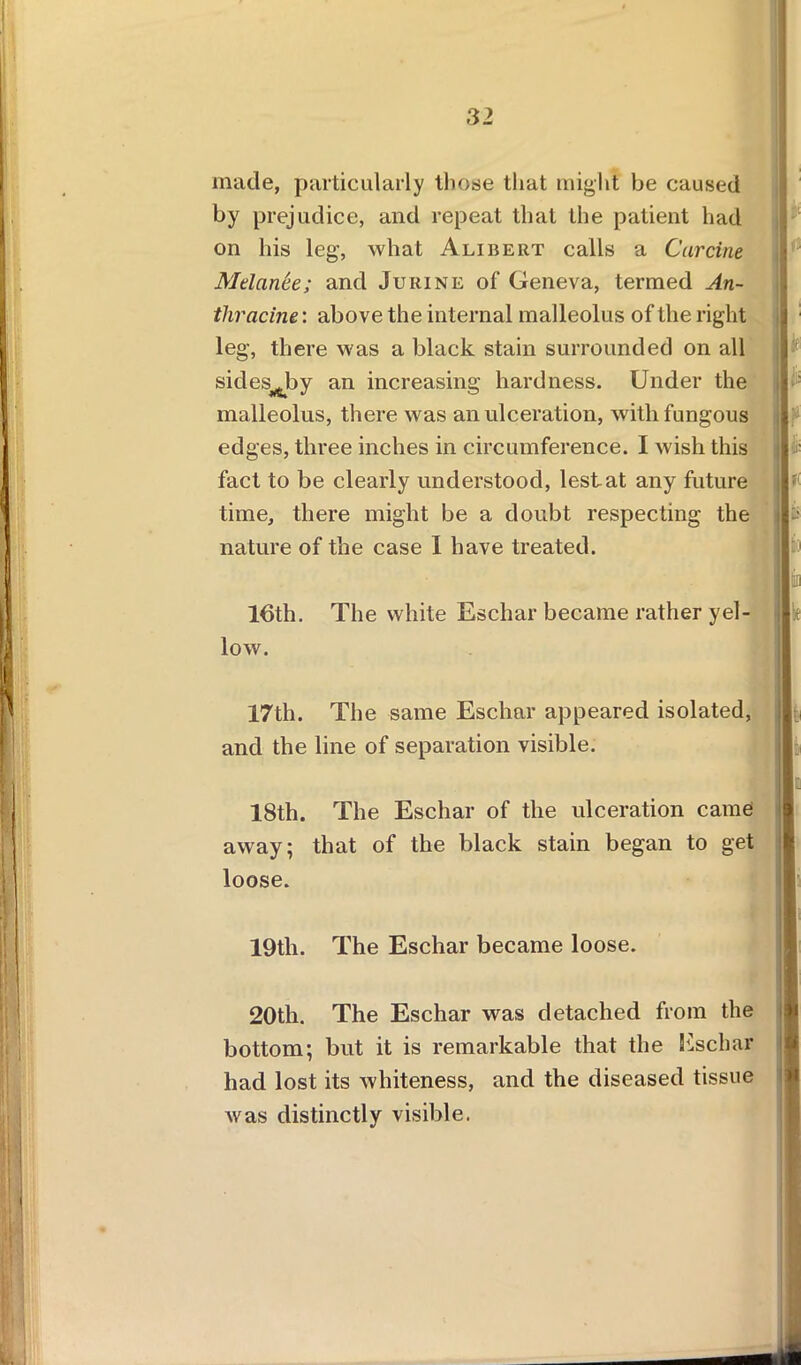 made, particularly those that might be caused by prejudice, and repeat that the patient had on his leg, what Alibert calls a Carcine Mdan.ee; and Jurine of Geneva, termed An- thracine: above the internal malleolus of the right leg, there was a black stain surrounded on all sides^by an increasing hardness. Under the malleolus, there was an ulceration, with fungous edges, three inches in circumference. I wish this fact to be clearly understood, lest at any future time, there might be a doubt respecting the nature of the case I have treated. 16th. The white Eschar became rather yel- low. 17th. The same Eschar appeared isolated, and the line of separation visible. 18th. The Eschar of the ulceration came away; that of the black stain began to get loose. 19th. The Eschar became loose. 20th. The Eschar was detached from the bottom; but it is remarkable that the Eschar had lost its whiteness, and the diseased tissue Avas distinctly visible.