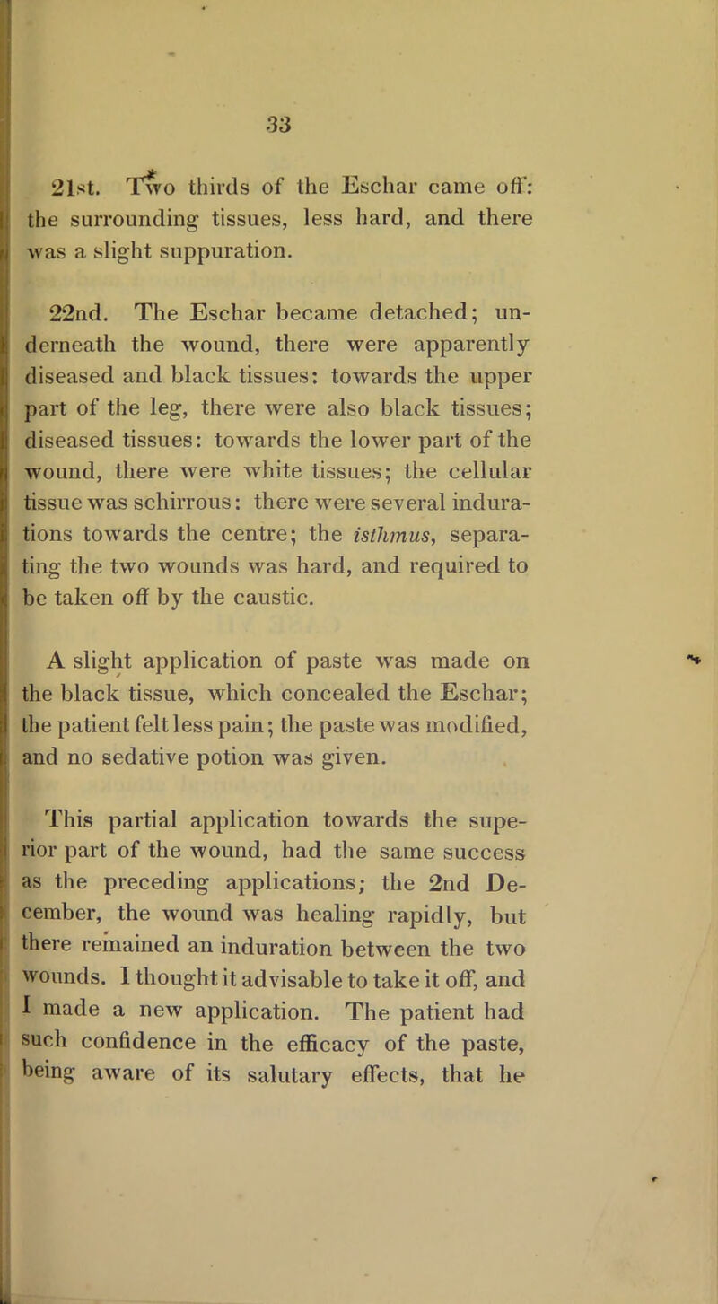 * 21st. Iwo thirds of the Eschar came off: the surrounding tissues, less hard, and there I was a slight suppuration. 22nd. The Eschar became detached; un- derneath the wound, there were apparently- diseased and black tissues: towards the upper part of the leg, there were also black tissues; diseased tissues: towards the lower part of the wound, there were Avhite tissues; the cellular tissue was schirrous: there were several indura- tions towards the centre; the isthmus, separa- Iting the two wounds was hard, and required to be taken off by the caustic. A slight application of paste was made on the black tissue, which concealed the Eschar; the patient felt less pain; the paste was modified, and no sedative potion was given. This partial application towards the supe- rior part of the wound, had the same success as the preceding applications; the 2nd De- cember, the wound was healing rapidly, but there remained an induration between the two wounds. I thought it advisable to take it off, and I made a new application. The patient had such confidence in the efficacy of the paste, being aware of its salutary effects, that he