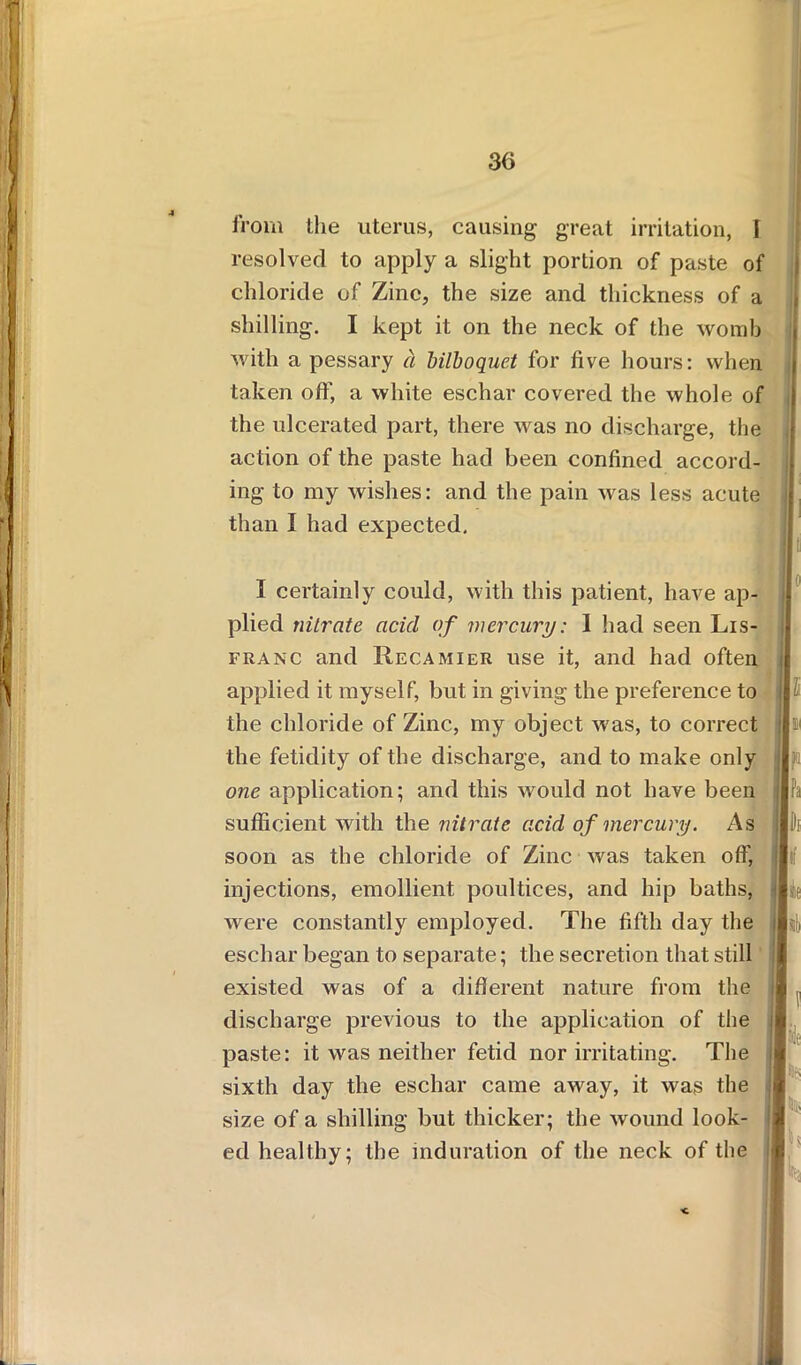 from the uterus, causing great irritation, I resolved to apply a slight portion of paste of chloride of Zinc, the size and thickness of a shilling. I kept it on the neck of the womb with a pessary a bilboquet for five hours: when taken off, a white eschar covered the whole of the ulcerated part, there was no discharge, the action of the paste had been confined accord- ing to my wishes: and the pain was less acute than I had expected. I certainly could, with this patient, have ap- plied nitrate acid of mercury: 1 had seen Lis- franc and IIecamier use it, and had often applied it myself, but in giving the preference to the chloride of Zinc, my object was, to correct the fetidity of the discharge, and to make only one application; and this would not have been sufficient with the nitrate acid of mercury. As soon as the chloride of Zinc was taken off, injections, emollient poultices, and hip baths, were constantly employed. The fifth day the eschar began to separate; the secretion that still existed was of a different nature from the discharge previous to the application of the paste: it was neither fetid nor irritating. The sixth day the eschar came away, it was the size of a shilling but thicker; the wound look- ed healthy; the induration of the neck of the