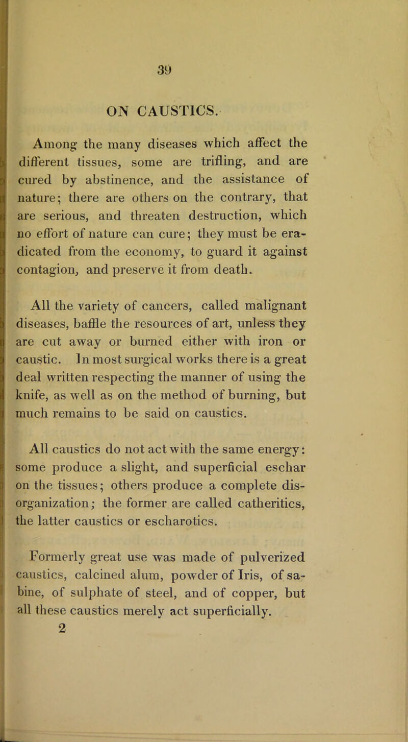 ON CAUSTICS. Among the many diseases which affect the different tissues, some are trifling, and are cured by abstinence, and the assistance of nature; there are others on the contrary, that are serious, and threaten destruction, which no effort of nature can cure; they must be era- dicated from the economy, to guard it against contagion, and preserve it from death. All the variety of cancers, called malignant diseases, baffle the resources of art, unless they are cut away or burned either with iron or caustic. 1 n most surgical works there is a great deal written respecting the manner of using the knife, as well as on the method of burning, but much remains to be said on caustics. All caustics do not act with the same energy: some produce a slight, and superficial eschar on the tissues; others produce a complete dis- I organization; the former are called catheritics, the latter caustics or escharotics. ■ Formerly great use was made of pulverized caustics, calcined alum, powder of Iris, of sa- bine, of sulphate of steel, and of copper, but all these caustics merely act superficially. 2